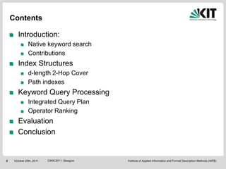Contents

       Introduction:
               Native keyword search
               Contributions
       Index Structures
               d-length 2-Hop Cover
               Path indexes
       Keyword Query Processing
               Integrated Query Plan
               Operator Ranking
       Evaluation
       Conclusion


2    October 25th, 2011   CIKM 2011, Glasgow   Institute of Applied Informatics and Formal Description Methods (AIFB)
 
