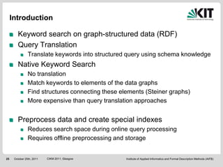 Introduction

        Keyword search on graph-structured data (RDF)
        Query Translation
                Translate keywords into structured query using schema knowledge
        Native Keyword Search
                No translation
                Match keywords to elements of the data graphs
                Find structures connecting these elements (Steiner graphs)
                More expensive than query translation approaches


        Preprocess data and create special indexes
                Reduces search space during online query processing
                Requires offline preprocessing and storage


25    October 25th, 2011   CIKM 2011, Glasgow      Institute of Applied Informatics and Formal Description Methods (AIFB)
 
