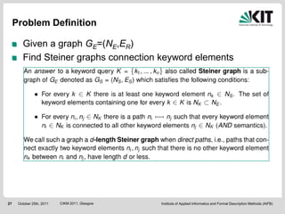 Problem Definition

        Given a graph GE=(NE,ER)
        Find Steiner graphs connection keyword elements




27    October 25th, 2011   CIKM 2011, Glasgow   Institute of Applied Informatics and Formal Description Methods (AIFB)
 