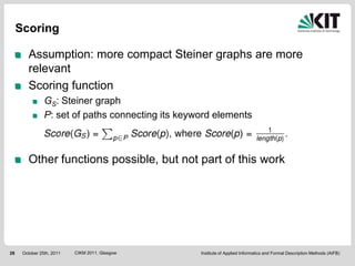 Scoring

        Assumption: more compact Steiner graphs are more
        relevant
        Scoring function
                GS: Steiner graph
                P: set of paths connecting its keyword elements



        Other functions possible, but not part of this work




28    October 25th, 2011   CIKM 2011, Glasgow      Institute of Applied Informatics and Formal Description Methods (AIFB)
 