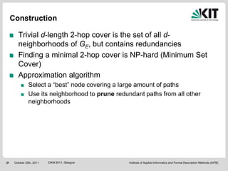 Construction

        Trivial d-length 2-hop cover is the set of all d-
        neighborhoods of GE, but contains redundancies
        Finding a minimal 2-hop cover is NP-hard (Minimum Set
        Cover)
        Approximation algorithm
                Select a “best” node covering a large amount of paths
                Use its neighborhood to prune redundant paths from all other
                neighborhoods




31    October 25th, 2011   CIKM 2011, Glasgow      Institute of Applied Informatics and Formal Description Methods (AIFB)
 