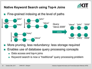 Native Keyword Search using Top-k Joins

       Fine-grained indexing at the level of paths
                          “john”                       “john”

“steve”                               “2009”                “steve”
                          “mary”                                       Query                          “steve” “john”                “2009”
                                                                       “steve 2009”

                                                                               Joins
                                        “mary”
                “2009”                            “steve”                                            “steve” “mary” “2009”


       More pruning, less redundancy: less storage required
       Enables use of database query processing concepts
               Data access and top-k joins
               Keyword search is now a “traditional” query processing problem


6    October 25th, 2011      CIKM 2011, Glasgow                       Institute of Applied Informatics and Formal Description Methods (AIFB)
 