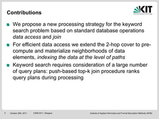 Contributions

       We propose a new processing strategy for the keyword
       search problem based on standard database operations
       data access and join
       For efficient data access we extend the 2-hop cover to pre-
       compute and materialize neighborhoods of data
       elements, indexing the data at the level of paths
       Keyword search requires consideration of a large number
       of query plans: push-based top-k join procedure ranks
       query plans during processing




7    October 25th, 2011   CIKM 2011, Glasgow   Institute of Applied Informatics and Formal Description Methods (AIFB)
 