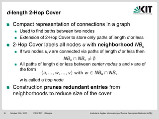 d-length 2-Hop Cover

       Compact representation of connections in a graph
               Used to find paths between two nodes
               Extension of 2-Hop Cover to store only paths of length d or less
       2-Hop Cover labels all nodes u with neighborhood NBu
               If two nodes u,v are connected via paths of length d or less then

               All paths of length d or less between center nodes u and v are of
               the form

               w is called a hop node
       Construction prunes redundant entries from
       neighborhoods to reduce size of the cover


9    October 25th, 2011   CIKM 2011, Glasgow       Institute of Applied Informatics and Formal Description Methods (AIFB)
 