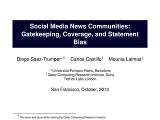 Social Media News Communities:
Gatekeeping, Coverage, and Statement
Bias
Diego Saez-Trumper∗1

Carlos Castillo†

Mounia Lalmas‡

∗ Universitat
† Qatar

Pompeu Fabra, Barcelona
Computing Research Institute, Doha
‡ Yahoo Labs London

San Francisco, October, 2013

1

This work was done while visiting the Qatar Computing Research Institute

 