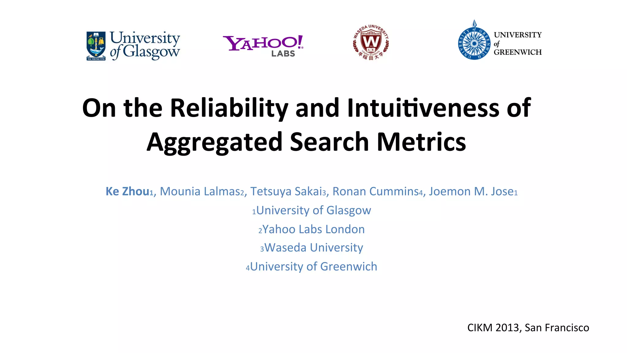 On	
  the	
  Reliability	
  and	
  Intui0veness	
  of	
  
Aggregated	
  Search	
  Metrics	
  
	
  

Ke	
  Zhou1,	
  Mounia	
  Lalmas2,	
  Tetsuya	
  Sakai3,	
  Ronan	
  Cummins4,	
  Joemon	
  M.	
  Jose1	
  
1University	
  of	
  Glasgow	
  	
  
2Yahoo	
  Labs	
  London	
  
3Waseda	
  University	
  	
  
4University	
  of	
  Greenwich	
  	
  
	
  
CIKM	
  2013,	
  San	
  Francisco	
  

 