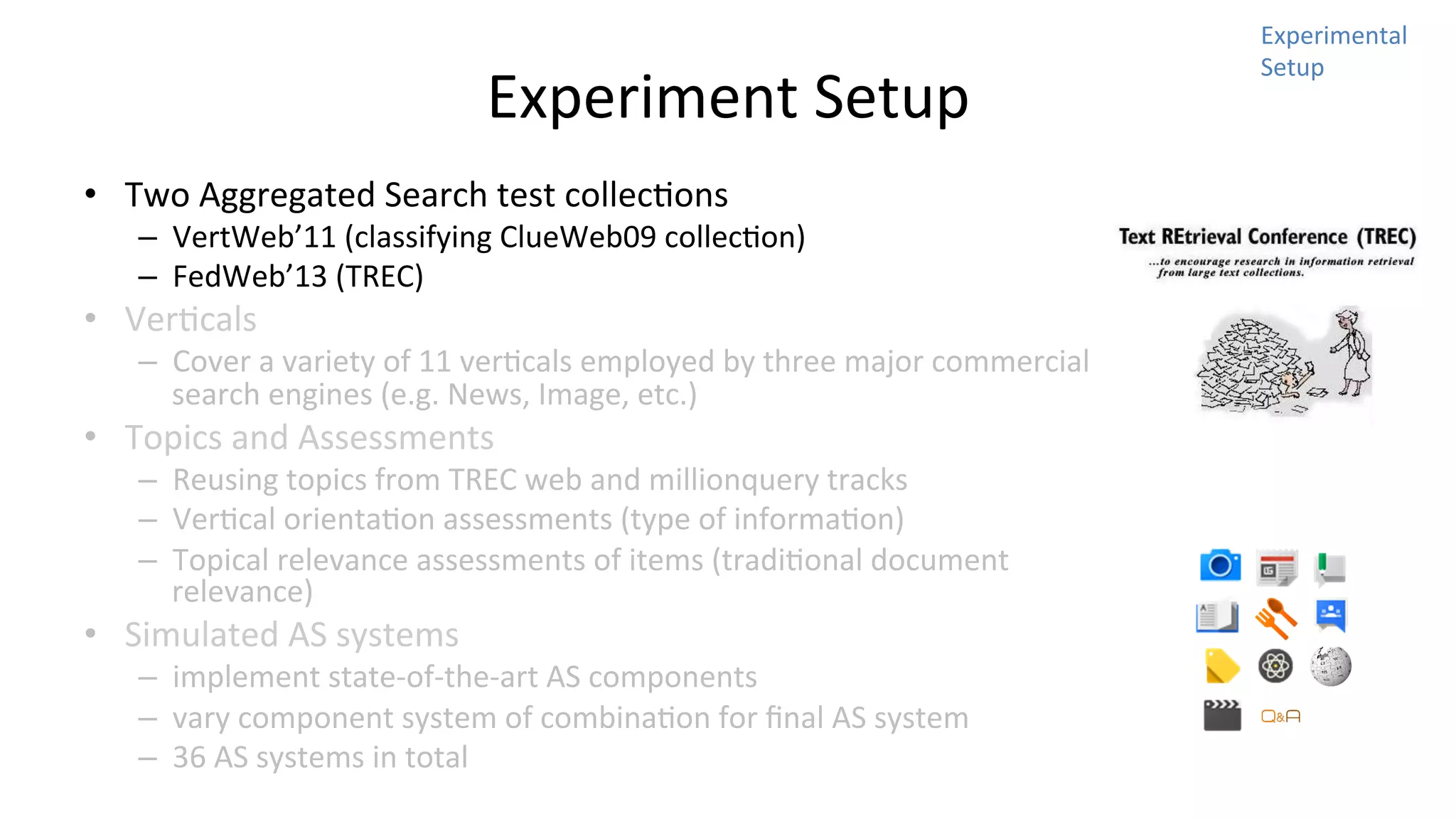 Experiment	
  Setup	
  
•  Two	
  Aggregated	
  Search	
  test	
  collecNons	
  	
  

–  VertWeb’11	
  (classifying	
  ClueWeb09	
  collecNon)	
  
–  FedWeb’13	
  (TREC)	
  

•  VerNcals	
  

–  Cover	
  a	
  variety	
  of	
  11	
  verNcals	
  employed	
  by	
  three	
  major	
  commercial	
  
search	
  engines	
  (e.g.	
  News,	
  Image,	
  etc.)	
  

•  Topics	
  and	
  Assessments	
  

–  Reusing	
  topics	
  from	
  TREC	
  web	
  and	
  millionquery	
  tracks	
  
–  VerNcal	
  orientaNon	
  assessments	
  (type	
  of	
  informaNon)	
  
–  Topical	
  relevance	
  assessments	
  of	
  items	
  (tradiNonal	
  document	
  
relevance)	
  

•  Simulated	
  AS	
  systems	
  

–  implement	
  state-­‐of-­‐the-­‐art	
  AS	
  components	
  
–  vary	
  component	
  system	
  of	
  combinaNon	
  for	
  ﬁnal	
  AS	
  system	
  
–  36	
  AS	
  systems	
  in	
  total	
  

Experimental	
  
Setup	
  

 