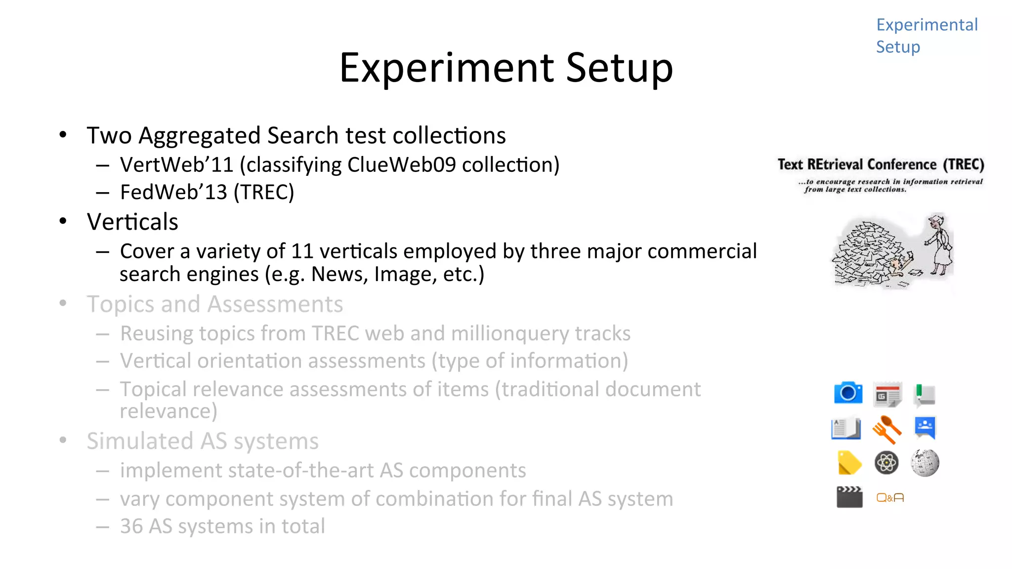 Experiment	
  Setup	
  
•  Two	
  Aggregated	
  Search	
  test	
  collecNons	
  	
  

–  VertWeb’11	
  (classifying	
  ClueWeb09	
  collecNon)	
  
–  FedWeb’13	
  (TREC)	
  

•  VerNcals	
  

–  Cover	
  a	
  variety	
  of	
  11	
  verNcals	
  employed	
  by	
  three	
  major	
  commercial	
  
search	
  engines	
  (e.g.	
  News,	
  Image,	
  etc.)	
  

•  Topics	
  and	
  Assessments	
  

–  Reusing	
  topics	
  from	
  TREC	
  web	
  and	
  millionquery	
  tracks	
  
–  VerNcal	
  orientaNon	
  assessments	
  (type	
  of	
  informaNon)	
  
–  Topical	
  relevance	
  assessments	
  of	
  items	
  (tradiNonal	
  document	
  
relevance)	
  

•  Simulated	
  AS	
  systems	
  

–  implement	
  state-­‐of-­‐the-­‐art	
  AS	
  components	
  
–  vary	
  component	
  system	
  of	
  combinaNon	
  for	
  ﬁnal	
  AS	
  system	
  
–  36	
  AS	
  systems	
  in	
  total	
  

Experimental	
  
Setup	
  

 