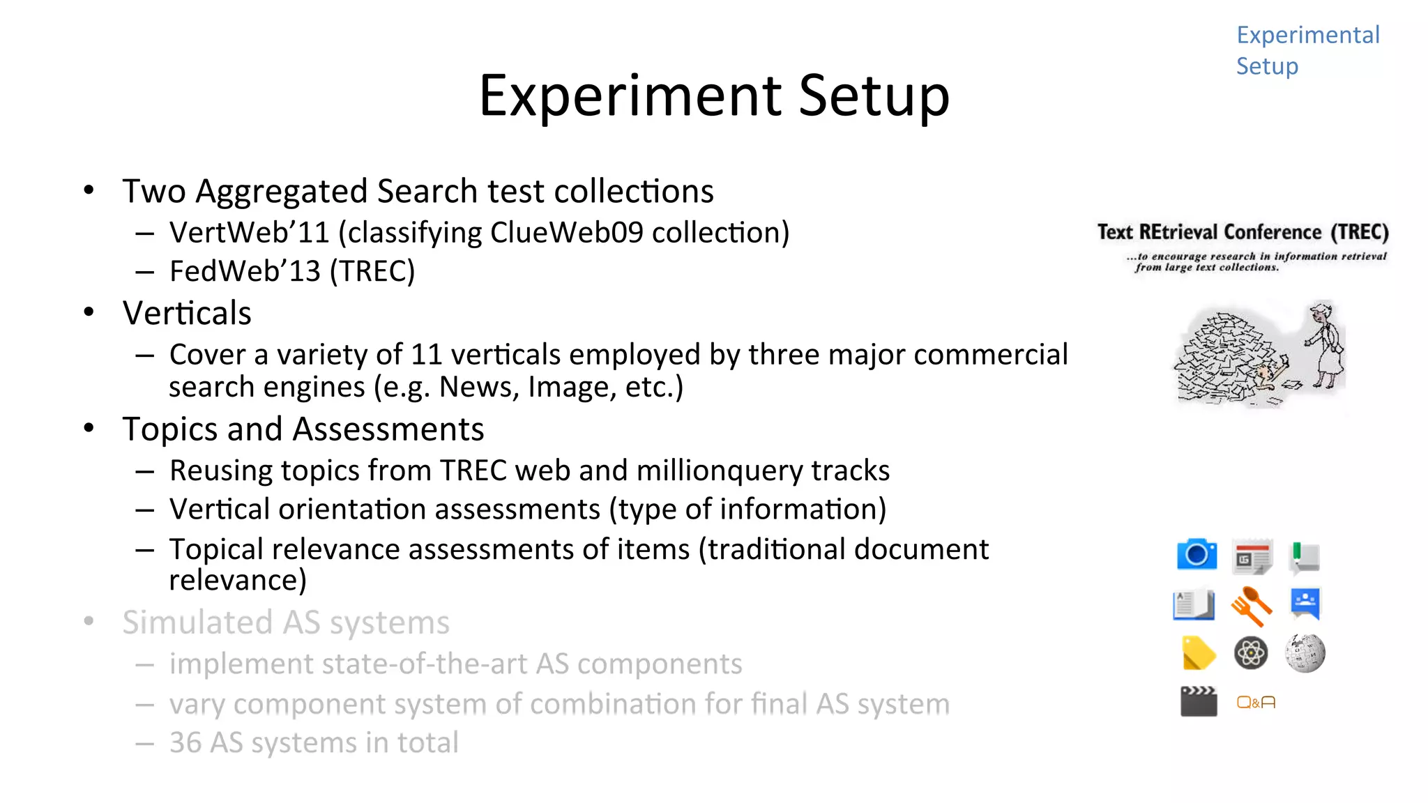Experiment	
  Setup	
  
•  Two	
  Aggregated	
  Search	
  test	
  collecNons	
  	
  

–  VertWeb’11	
  (classifying	
  ClueWeb09	
  collecNon)	
  
–  FedWeb’13	
  (TREC)	
  

•  VerNcals	
  

–  Cover	
  a	
  variety	
  of	
  11	
  verNcals	
  employed	
  by	
  three	
  major	
  commercial	
  
search	
  engines	
  (e.g.	
  News,	
  Image,	
  etc.)	
  

•  Topics	
  and	
  Assessments	
  

–  Reusing	
  topics	
  from	
  TREC	
  web	
  and	
  millionquery	
  tracks	
  
–  VerNcal	
  orientaNon	
  assessments	
  (type	
  of	
  informaNon)	
  
–  Topical	
  relevance	
  assessments	
  of	
  items	
  (tradiNonal	
  document	
  
relevance)	
  

•  Simulated	
  AS	
  systems	
  

–  implement	
  state-­‐of-­‐the-­‐art	
  AS	
  components	
  
–  vary	
  component	
  system	
  of	
  combinaNon	
  for	
  ﬁnal	
  AS	
  system	
  
–  36	
  AS	
  systems	
  in	
  total	
  

Experimental	
  
Setup	
  

 