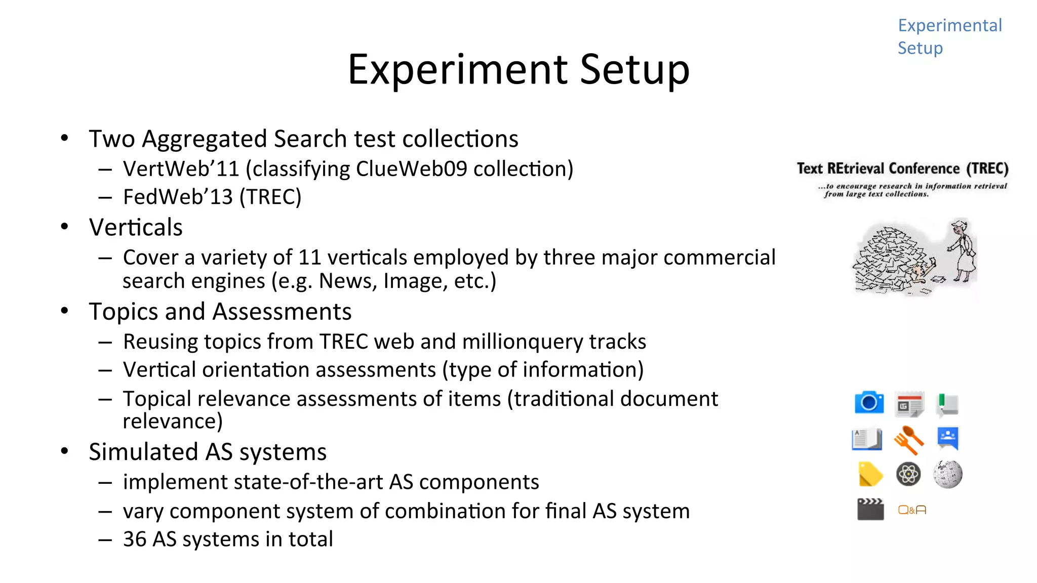 Experiment	
  Setup	
  
•  Two	
  Aggregated	
  Search	
  test	
  collecNons	
  	
  

–  VertWeb’11	
  (classifying	
  ClueWeb09	
  collecNon)	
  
–  FedWeb’13	
  (TREC)	
  

•  VerNcals	
  

–  Cover	
  a	
  variety	
  of	
  11	
  verNcals	
  employed	
  by	
  three	
  major	
  commercial	
  
search	
  engines	
  (e.g.	
  News,	
  Image,	
  etc.)	
  

•  Topics	
  and	
  Assessments	
  

–  Reusing	
  topics	
  from	
  TREC	
  web	
  and	
  millionquery	
  tracks	
  
–  VerNcal	
  orientaNon	
  assessments	
  (type	
  of	
  informaNon)	
  
–  Topical	
  relevance	
  assessments	
  of	
  items	
  (tradiNonal	
  document	
  
relevance)	
  

•  Simulated	
  AS	
  systems	
  

–  implement	
  state-­‐of-­‐the-­‐art	
  AS	
  components	
  
–  vary	
  component	
  system	
  of	
  combinaNon	
  for	
  ﬁnal	
  AS	
  system	
  
–  36	
  AS	
  systems	
  in	
  total	
  

Experimental	
  
Setup	
  

 