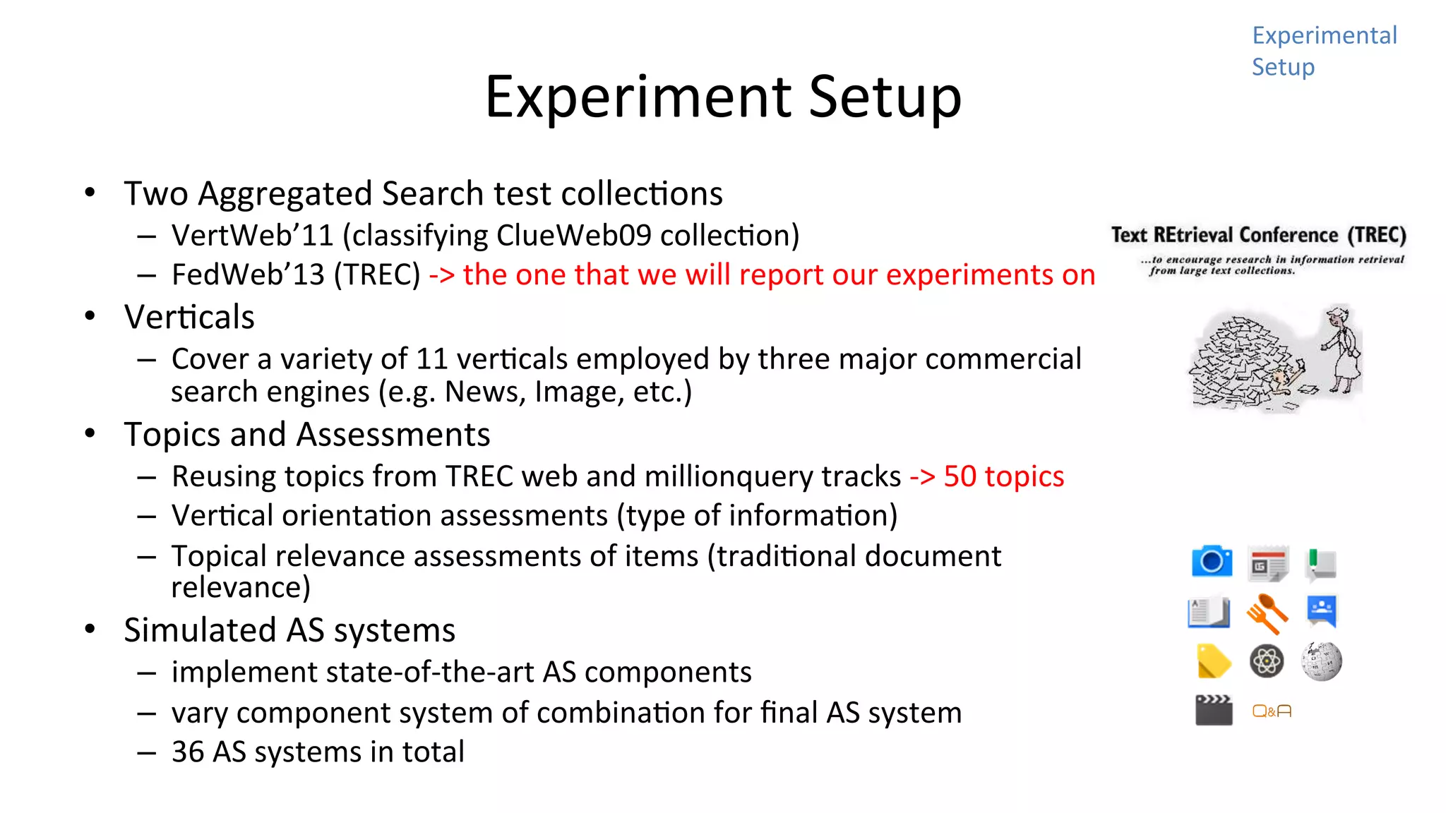 Experiment	
  Setup	
  
•  Two	
  Aggregated	
  Search	
  test	
  collecNons	
  	
  

–  VertWeb’11	
  (classifying	
  ClueWeb09	
  collecNon)	
  
–  FedWeb’13	
  (TREC)	
  -­‐>	
  the	
  one	
  that	
  we	
  will	
  report	
  our	
  experiments	
  on	
  

•  VerNcals	
  

–  Cover	
  a	
  variety	
  of	
  11	
  verNcals	
  employed	
  by	
  three	
  major	
  commercial	
  
search	
  engines	
  (e.g.	
  News,	
  Image,	
  etc.)	
  

•  Topics	
  and	
  Assessments	
  

–  Reusing	
  topics	
  from	
  TREC	
  web	
  and	
  millionquery	
  tracks	
  -­‐>	
  50	
  topics	
  
–  VerNcal	
  orientaNon	
  assessments	
  (type	
  of	
  informaNon)	
  
–  Topical	
  relevance	
  assessments	
  of	
  items	
  (tradiNonal	
  document	
  
relevance)	
  

•  Simulated	
  AS	
  systems	
  

–  implement	
  state-­‐of-­‐the-­‐art	
  AS	
  components	
  
–  vary	
  component	
  system	
  of	
  combinaNon	
  for	
  ﬁnal	
  AS	
  system	
  
–  36	
  AS	
  systems	
  in	
  total	
  

Experimental	
  
Setup	
  

 