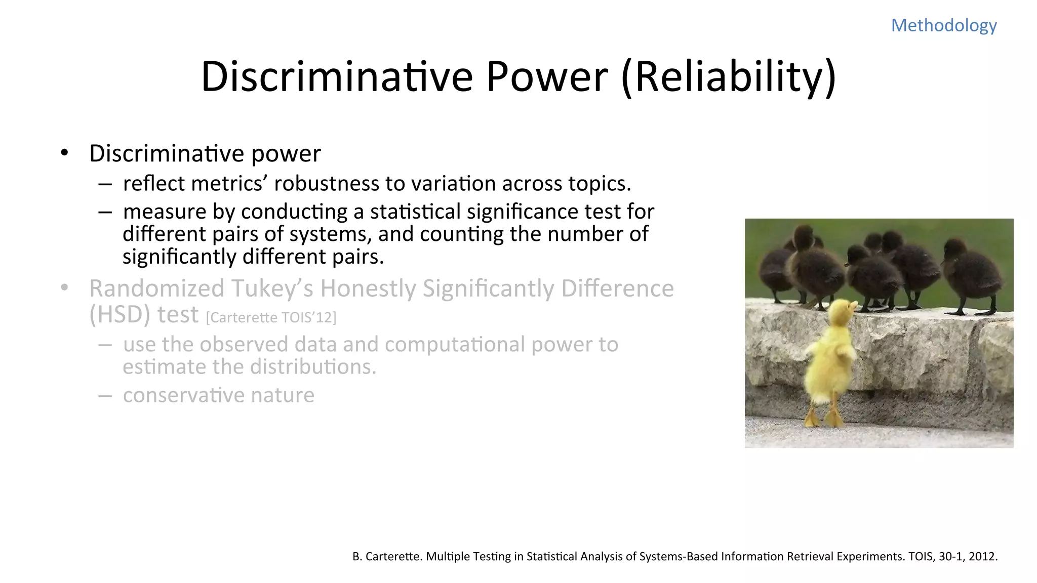 Methodology	
  

DiscriminaNve	
  Power	
  (Reliability)	
  
•  DiscriminaNve	
  power	
  

–  reﬂect	
  metrics’	
  robustness	
  to	
  variaNon	
  across	
  topics.	
  
–  measure	
  by	
  conducNng	
  a	
  staNsNcal	
  signiﬁcance	
  test	
  for	
  
diﬀerent	
  pairs	
  of	
  systems,	
  and	
  counNng	
  the	
  number	
  of	
  
signiﬁcantly	
  diﬀerent	
  pairs.	
  

•  Randomized	
  Tukey’s	
  Honestly	
  Signiﬁcantly	
  Diﬀerence	
  
(HSD)	
  test	
  [Cartereoe	
  TOIS’12]	
  
–  use	
  the	
  observed	
  data	
  and	
  computaNonal	
  power	
  to	
  
esNmate	
  the	
  distribuNons.	
  
–  conservaNve	
  nature	
  

B.	
  Cartereoe.	
  MulNple	
  TesNng	
  in	
  StaNsNcal	
  Analysis	
  of	
  Systems-­‐Based	
  InformaNon	
  Retrieval	
  Experiments.	
  TOIS,	
  30-­‐1,	
  2012.

 
