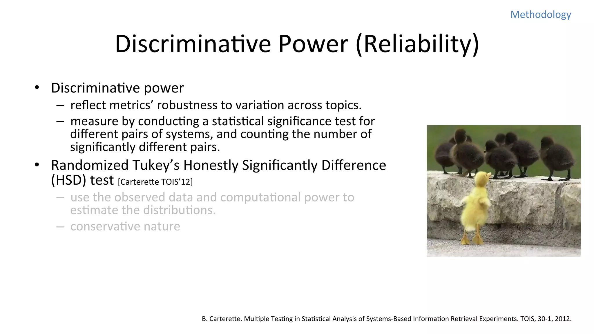 Methodology	
  

DiscriminaNve	
  Power	
  (Reliability)	
  
•  DiscriminaNve	
  power	
  

–  reﬂect	
  metrics’	
  robustness	
  to	
  variaNon	
  across	
  topics.	
  
–  measure	
  by	
  conducNng	
  a	
  staNsNcal	
  signiﬁcance	
  test	
  for	
  
diﬀerent	
  pairs	
  of	
  systems,	
  and	
  counNng	
  the	
  number	
  of	
  
signiﬁcantly	
  diﬀerent	
  pairs.	
  

•  Randomized	
  Tukey’s	
  Honestly	
  Signiﬁcantly	
  Diﬀerence	
  
(HSD)	
  test	
  [Cartereoe	
  TOIS’12]	
  
–  use	
  the	
  observed	
  data	
  and	
  computaNonal	
  power	
  to	
  
esNmate	
  the	
  distribuNons.	
  
–  conservaNve	
  nature	
  

B.	
  Cartereoe.	
  MulNple	
  TesNng	
  in	
  StaNsNcal	
  Analysis	
  of	
  Systems-­‐Based	
  InformaNon	
  Retrieval	
  Experiments.	
  TOIS,	
  30-­‐1,	
  2012.

 
