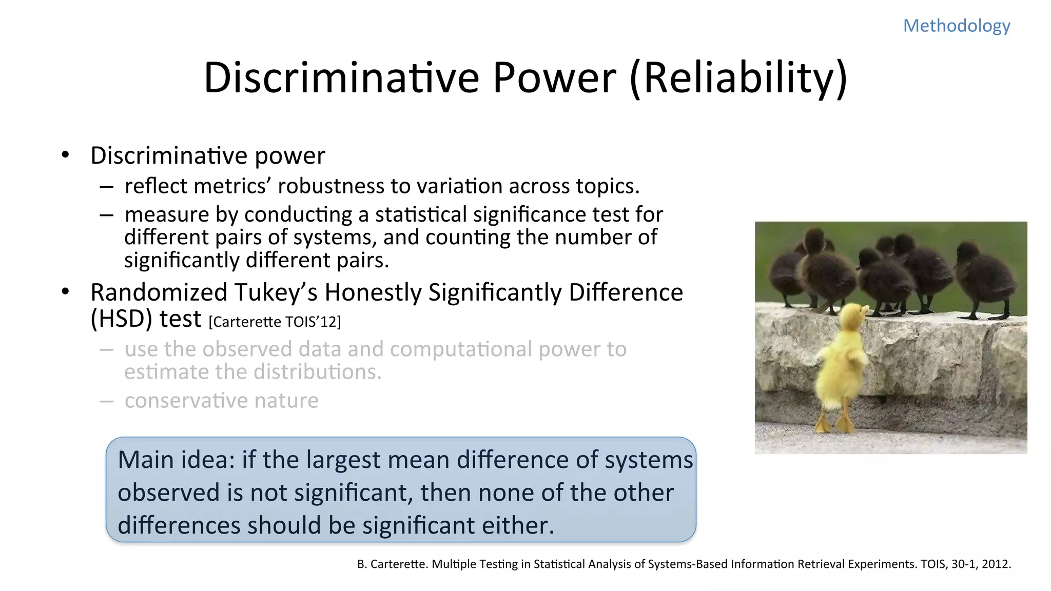 Methodology	
  

DiscriminaNve	
  Power	
  (Reliability)	
  
•  DiscriminaNve	
  power	
  

–  reﬂect	
  metrics’	
  robustness	
  to	
  variaNon	
  across	
  topics.	
  
–  measure	
  by	
  conducNng	
  a	
  staNsNcal	
  signiﬁcance	
  test	
  for	
  
diﬀerent	
  pairs	
  of	
  systems,	
  and	
  counNng	
  the	
  number	
  of	
  
signiﬁcantly	
  diﬀerent	
  pairs.	
  

•  Randomized	
  Tukey’s	
  Honestly	
  Signiﬁcantly	
  Diﬀerence	
  
(HSD)	
  test	
  [Cartereoe	
  TOIS’12]	
  
–  use	
  the	
  observed	
  data	
  and	
  computaNonal	
  power	
  to	
  
esNmate	
  the	
  distribuNons.	
  
–  conservaNve	
  nature	
  

Main	
  idea:	
  if	
  the	
  largest	
  mean	
  diﬀerence	
  of	
  systems	
  
observed	
  is	
  not	
  signiﬁcant,	
  then	
  none	
  of	
  the	
  other	
  
diﬀerences	
  should	
  be	
  signiﬁcant	
  either.	
  
B.	
  Cartereoe.	
  MulNple	
  TesNng	
  in	
  StaNsNcal	
  Analysis	
  of	
  Systems-­‐Based	
  InformaNon	
  Retrieval	
  Experiments.	
  TOIS,	
  30-­‐1,	
  2012.

 