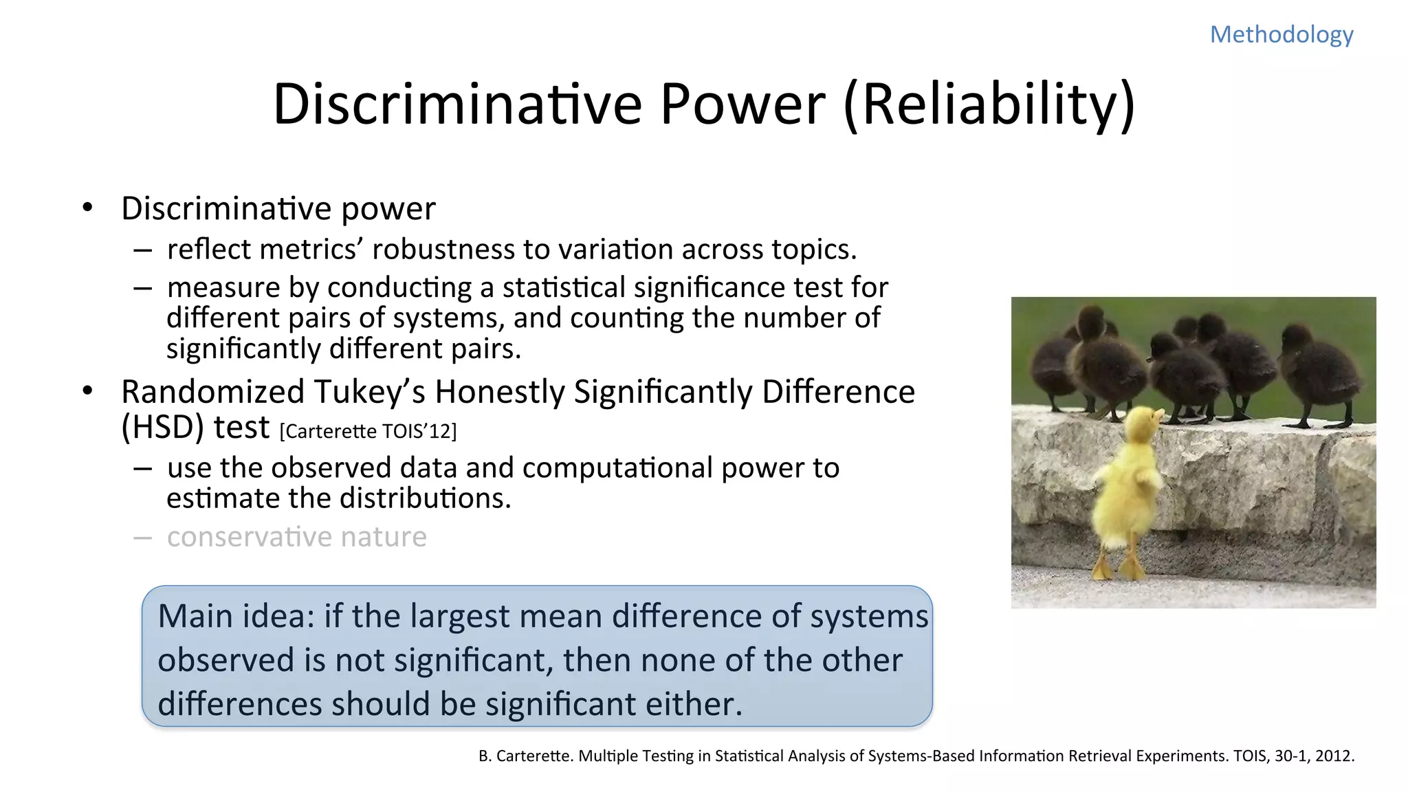 Methodology	
  

DiscriminaNve	
  Power	
  (Reliability)	
  
•  DiscriminaNve	
  power	
  

–  reﬂect	
  metrics’	
  robustness	
  to	
  variaNon	
  across	
  topics.	
  
–  measure	
  by	
  conducNng	
  a	
  staNsNcal	
  signiﬁcance	
  test	
  for	
  
diﬀerent	
  pairs	
  of	
  systems,	
  and	
  counNng	
  the	
  number	
  of	
  
signiﬁcantly	
  diﬀerent	
  pairs.	
  

•  Randomized	
  Tukey’s	
  Honestly	
  Signiﬁcantly	
  Diﬀerence	
  
(HSD)	
  test	
  [Cartereoe	
  TOIS’12]	
  
–  use	
  the	
  observed	
  data	
  and	
  computaNonal	
  power	
  to	
  
esNmate	
  the	
  distribuNons.	
  
–  conservaNve	
  nature	
  

Main	
  idea:	
  if	
  the	
  largest	
  mean	
  diﬀerence	
  of	
  systems	
  
observed	
  is	
  not	
  signiﬁcant,	
  then	
  none	
  of	
  the	
  other	
  
diﬀerences	
  should	
  be	
  signiﬁcant	
  either.	
  
B.	
  Cartereoe.	
  MulNple	
  TesNng	
  in	
  StaNsNcal	
  Analysis	
  of	
  Systems-­‐Based	
  InformaNon	
  Retrieval	
  Experiments.	
  TOIS,	
  30-­‐1,	
  2012.

 