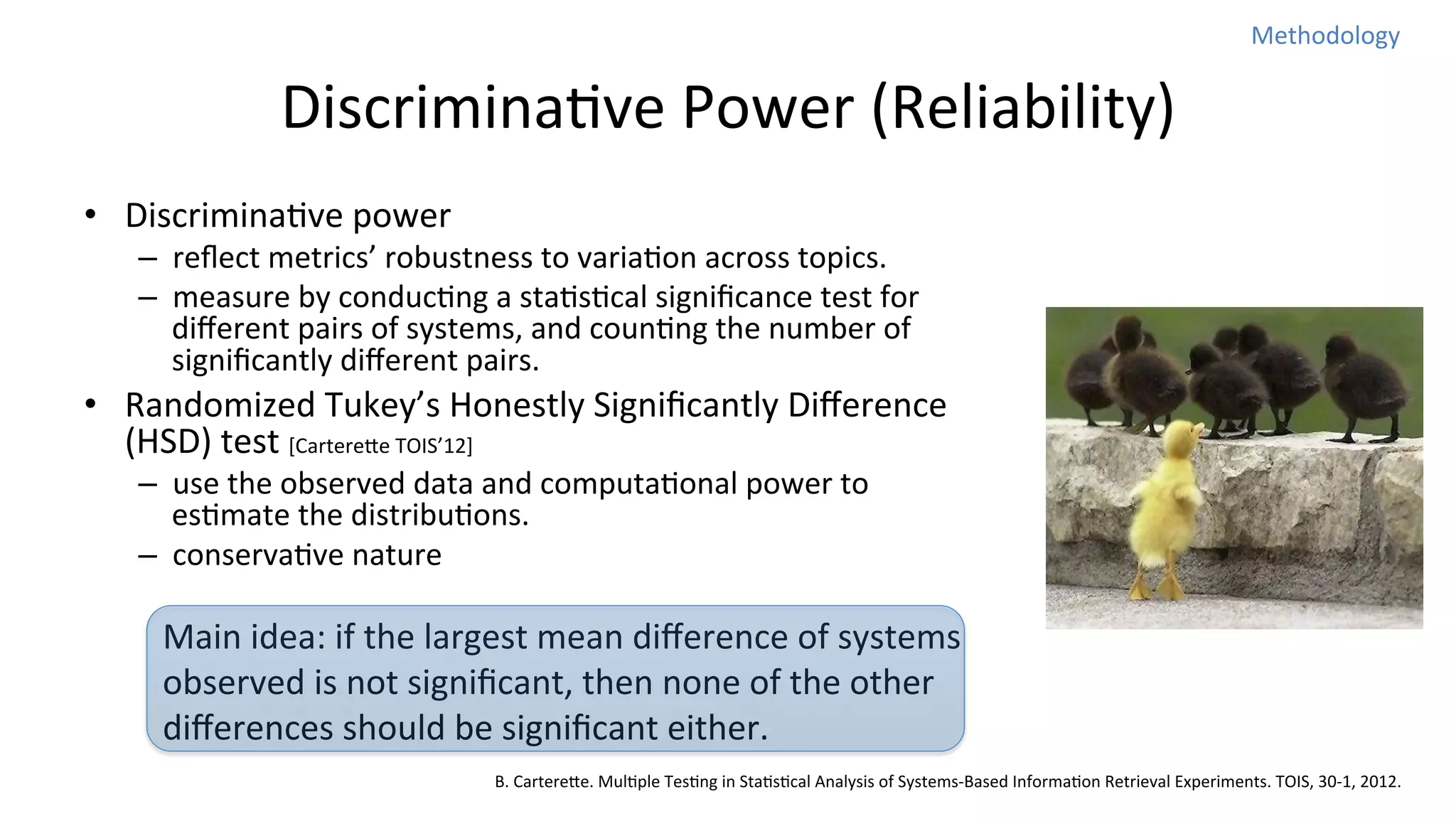 Methodology	
  

DiscriminaNve	
  Power	
  (Reliability)	
  
•  DiscriminaNve	
  power	
  

–  reﬂect	
  metrics’	
  robustness	
  to	
  variaNon	
  across	
  topics.	
  
–  measure	
  by	
  conducNng	
  a	
  staNsNcal	
  signiﬁcance	
  test	
  for	
  
diﬀerent	
  pairs	
  of	
  systems,	
  and	
  counNng	
  the	
  number	
  of	
  
signiﬁcantly	
  diﬀerent	
  pairs.	
  

•  Randomized	
  Tukey’s	
  Honestly	
  Signiﬁcantly	
  Diﬀerence	
  
(HSD)	
  test	
  [Cartereoe	
  TOIS’12]	
  
–  use	
  the	
  observed	
  data	
  and	
  computaNonal	
  power	
  to	
  
esNmate	
  the	
  distribuNons.	
  
–  conservaNve	
  nature	
  

Main	
  idea:	
  if	
  the	
  largest	
  mean	
  diﬀerence	
  of	
  systems	
  
observed	
  is	
  not	
  signiﬁcant,	
  then	
  none	
  of	
  the	
  other	
  
diﬀerences	
  should	
  be	
  signiﬁcant	
  either.	
  
B.	
  Cartereoe.	
  MulNple	
  TesNng	
  in	
  StaNsNcal	
  Analysis	
  of	
  Systems-­‐Based	
  InformaNon	
  Retrieval	
  Experiments.	
  TOIS,	
  30-­‐1,	
  2012.

 