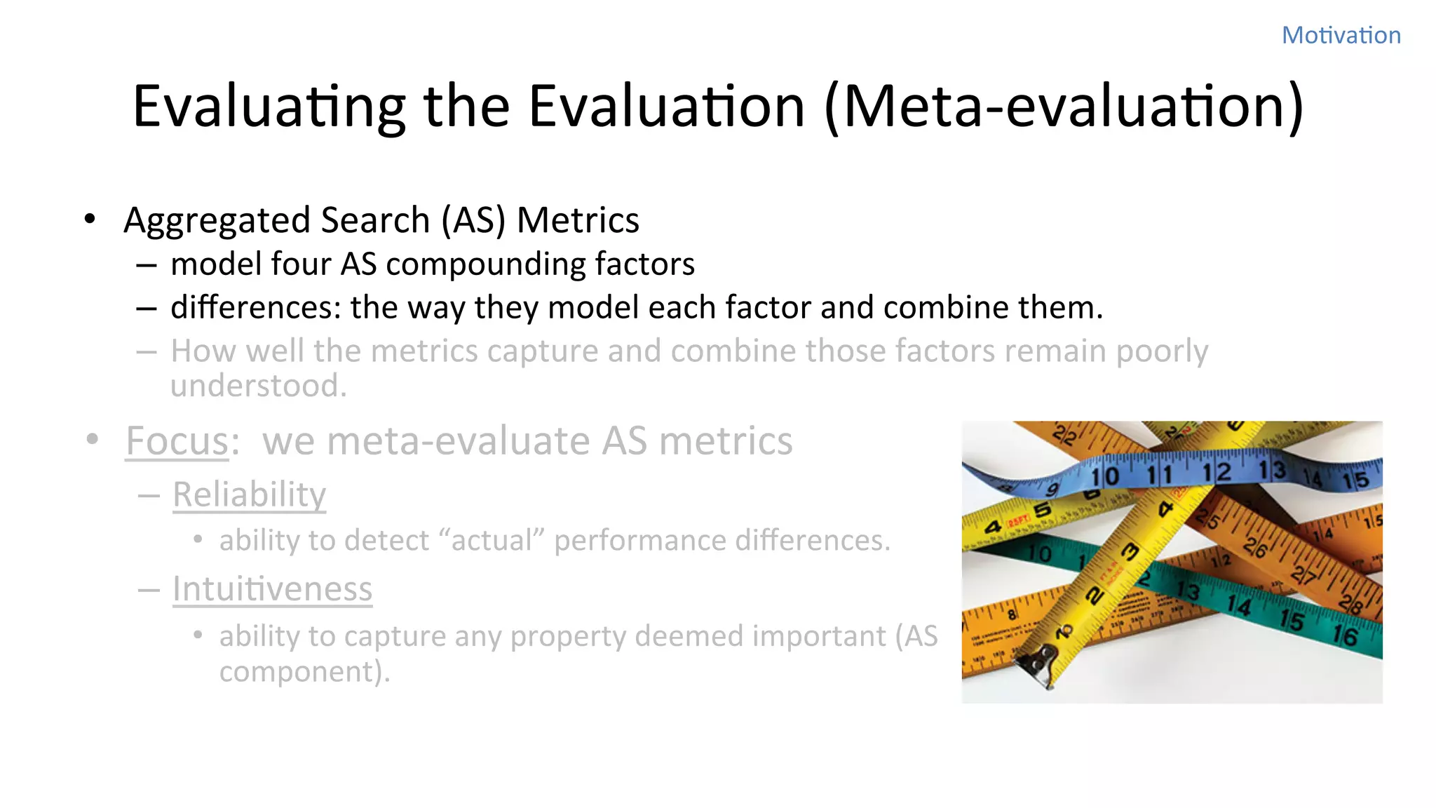 MoNvaNon	
  

EvaluaNng	
  the	
  EvaluaNon	
  (Meta-­‐evaluaNon)
•  Aggregated	
  Search	
  (AS)	
  Metrics	
  

–  model	
  four	
  AS	
  compounding	
  factors	
  	
  
–  diﬀerences:	
  the	
  way	
  they	
  model	
  each	
  factor	
  and	
  combine	
  them.	
  	
  
–  How	
  well	
  the	
  metrics	
  capture	
  and	
  combine	
  those	
  factors	
  remain	
  poorly	
  
understood.	
  	
  

•  Focus:	
  	
  we	
  meta-­‐evaluate	
  AS	
  metrics	
  
–  Reliability	
  
•  ability	
  to	
  detect	
  “actual”	
  performance	
  diﬀerences.	
  	
  

–  IntuiNveness	
  
•  ability	
  to	
  capture	
  any	
  property	
  deemed	
  important	
  (AS	
  
component).	
  

 