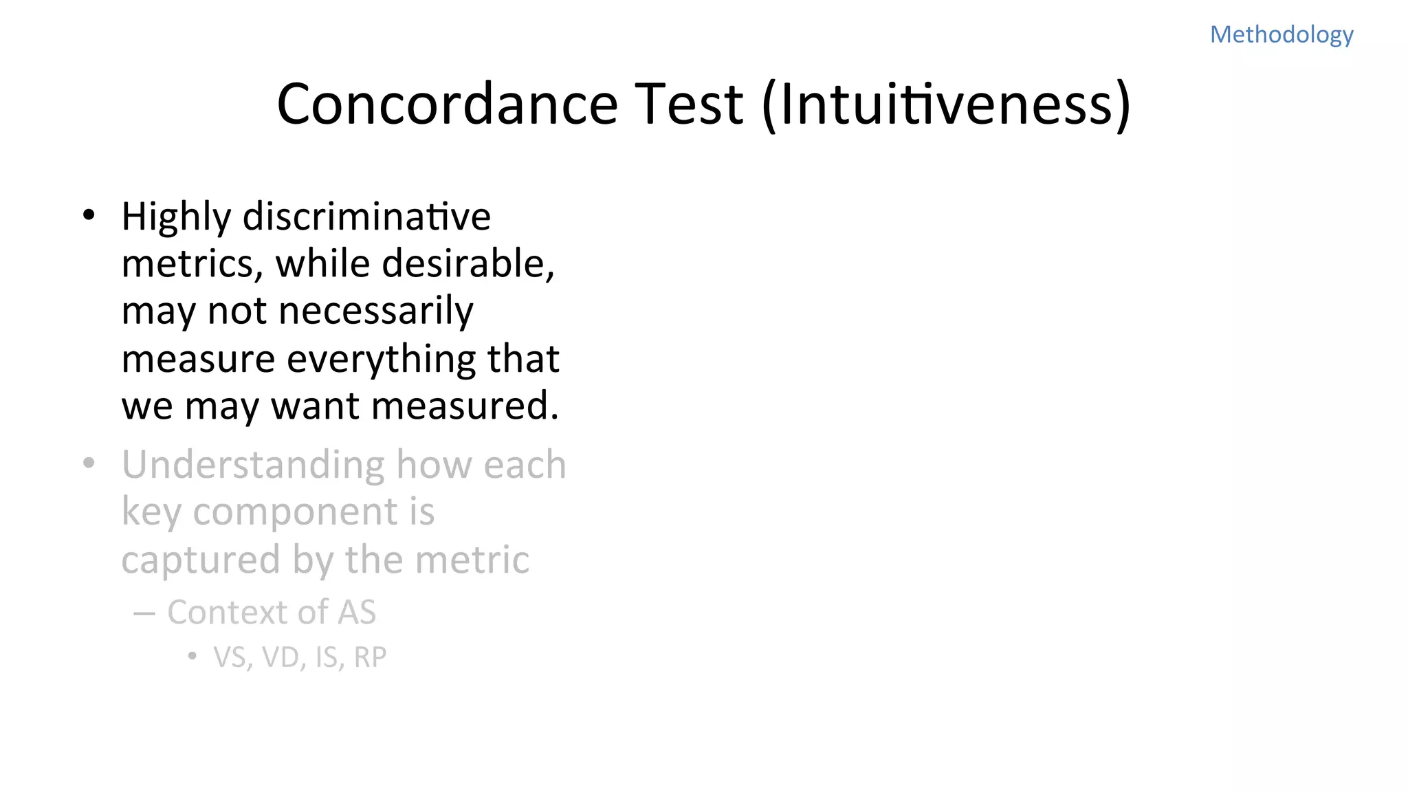 Methodology	
  

Concordance	
  Test	
  (IntuiNveness)
•  Highly	
  discriminaNve	
  
metrics,	
  while	
  desirable,	
  
may	
  not	
  necessarily	
  
measure	
  everything	
  that	
  
we	
  may	
  want	
  measured.	
  	
  
•  Understanding	
  how	
  each	
  
key	
  component	
  is	
  
captured	
  by	
  the	
  metric	
  
–  Context	
  of	
  AS	
  
•  VS,	
  VD,	
  IS,	
  RP	
  

 