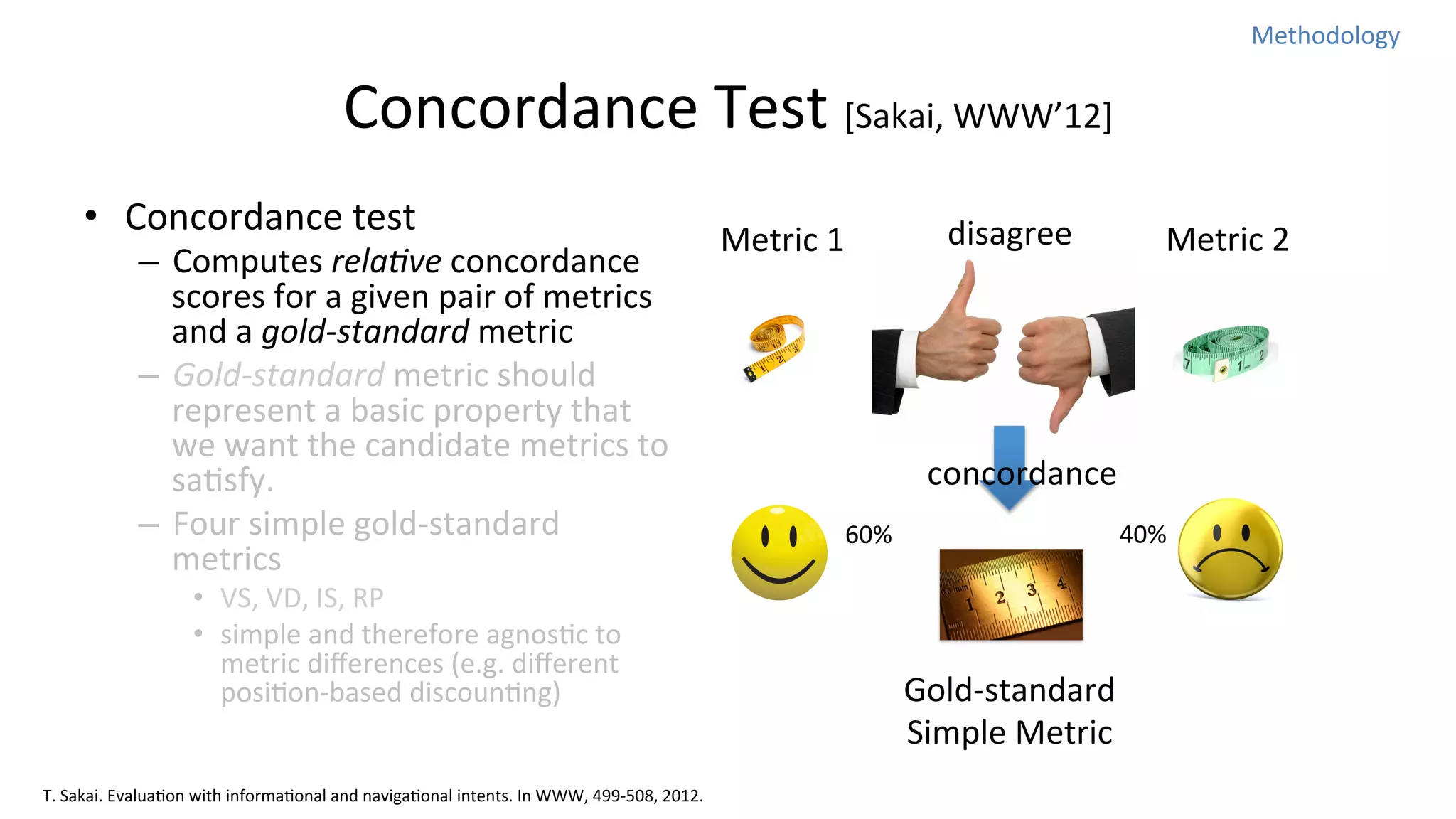 Methodology	
  

Concordance	
  Test	
  [Sakai,	
  WWW’12]
•  Concordance	
  test	
  

–  Computes	
  rela%ve	
  concordance	
  
scores	
  for	
  a	
  given	
  pair	
  of	
  metrics	
  
and	
  a	
  gold-­‐standard	
  metric	
  
–  Gold-­‐standard	
  metric	
  should	
  
represent	
  a	
  basic	
  property	
  that	
  
we	
  want	
  the	
  candidate	
  metrics	
  to	
  
saNsfy.	
  
–  Four	
  simple	
  gold-­‐standard	
  
metrics	
  
•  VS,	
  VD,	
  IS,	
  RP	
  
•  simple	
  and	
  therefore	
  agnosNc	
  to	
  
metric	
  diﬀerences	
  (e.g.	
  diﬀerent	
  
posiNon-­‐based	
  discounNng)

T.	
  Sakai.	
  EvaluaNon	
  with	
  informaNonal	
  and	
  navigaNonal	
  intents.	
  In	
  WWW,	
  499-­‐508,	
  2012.

disagree

Metric	
  1

Metric	
  2

concordance
60%

40%

Gold-­‐standard	
  	
  
Simple	
  Metric

 
