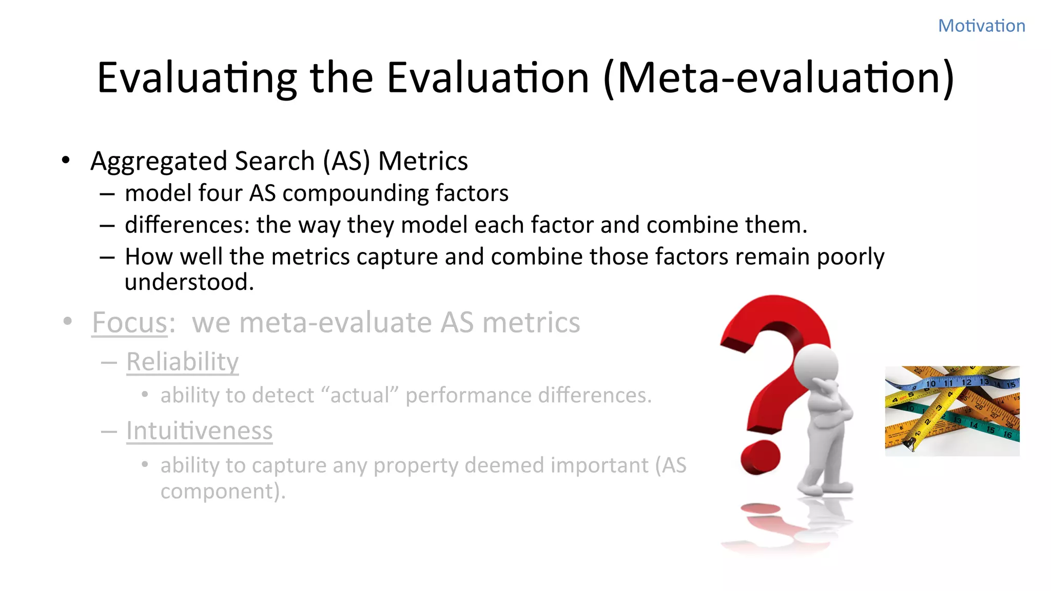 MoNvaNon	
  

EvaluaNng	
  the	
  EvaluaNon	
  (Meta-­‐evaluaNon)
•  Aggregated	
  Search	
  (AS)	
  Metrics	
  

–  model	
  four	
  AS	
  compounding	
  factors	
  	
  
–  diﬀerences:	
  the	
  way	
  they	
  model	
  each	
  factor	
  and	
  combine	
  them.	
  	
  
–  How	
  well	
  the	
  metrics	
  capture	
  and	
  combine	
  those	
  factors	
  remain	
  poorly	
  
understood.	
  	
  

•  Focus:	
  	
  we	
  meta-­‐evaluate	
  AS	
  metrics	
  
–  Reliability	
  
•  ability	
  to	
  detect	
  “actual”	
  performance	
  diﬀerences.	
  	
  

–  IntuiNveness	
  
•  ability	
  to	
  capture	
  any	
  property	
  deemed	
  important	
  (AS	
  
component).	
  

 