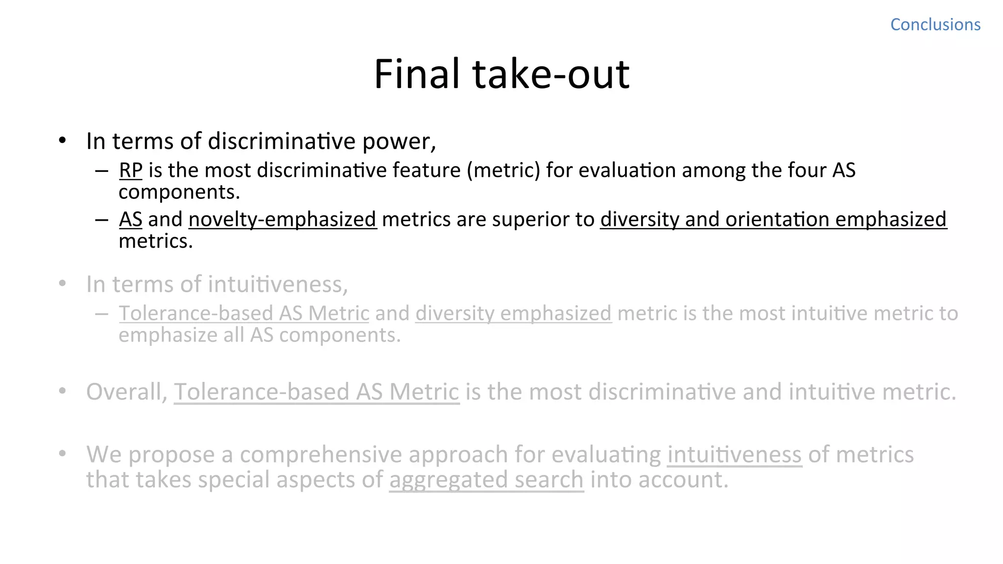 Conclusions	
  

Final	
  take-­‐out
•  In	
  terms	
  of	
  discriminaNve	
  power,	
  

–  RP	
  is	
  the	
  most	
  discriminaNve	
  feature	
  (metric)	
  for	
  evaluaNon	
  among	
  the	
  four	
  AS	
  
components.	
  
–  AS	
  and	
  novelty-­‐emphasized	
  metrics	
  are	
  superior	
  to	
  diversity	
  and	
  orientaNon	
  emphasized	
  
metrics.	
  	
  

•  In	
  terms	
  of	
  intuiNveness,	
  

–  Tolerance-­‐based	
  AS	
  Metric	
  and	
  diversity	
  emphasized	
  metric	
  is	
  the	
  most	
  intuiNve	
  metric	
  to	
  
emphasize	
  all	
  AS	
  components.	
  

•  Overall,	
  Tolerance-­‐based	
  AS	
  Metric	
  is	
  the	
  most	
  discriminaNve	
  and	
  intuiNve	
  metric.	
  
•  We	
  propose	
  a	
  comprehensive	
  approach	
  for	
  evaluaNng	
  intuiNveness	
  of	
  metrics	
  
that	
  takes	
  special	
  aspects	
  of	
  aggregated	
  search	
  into	
  account.	
  	
  

 