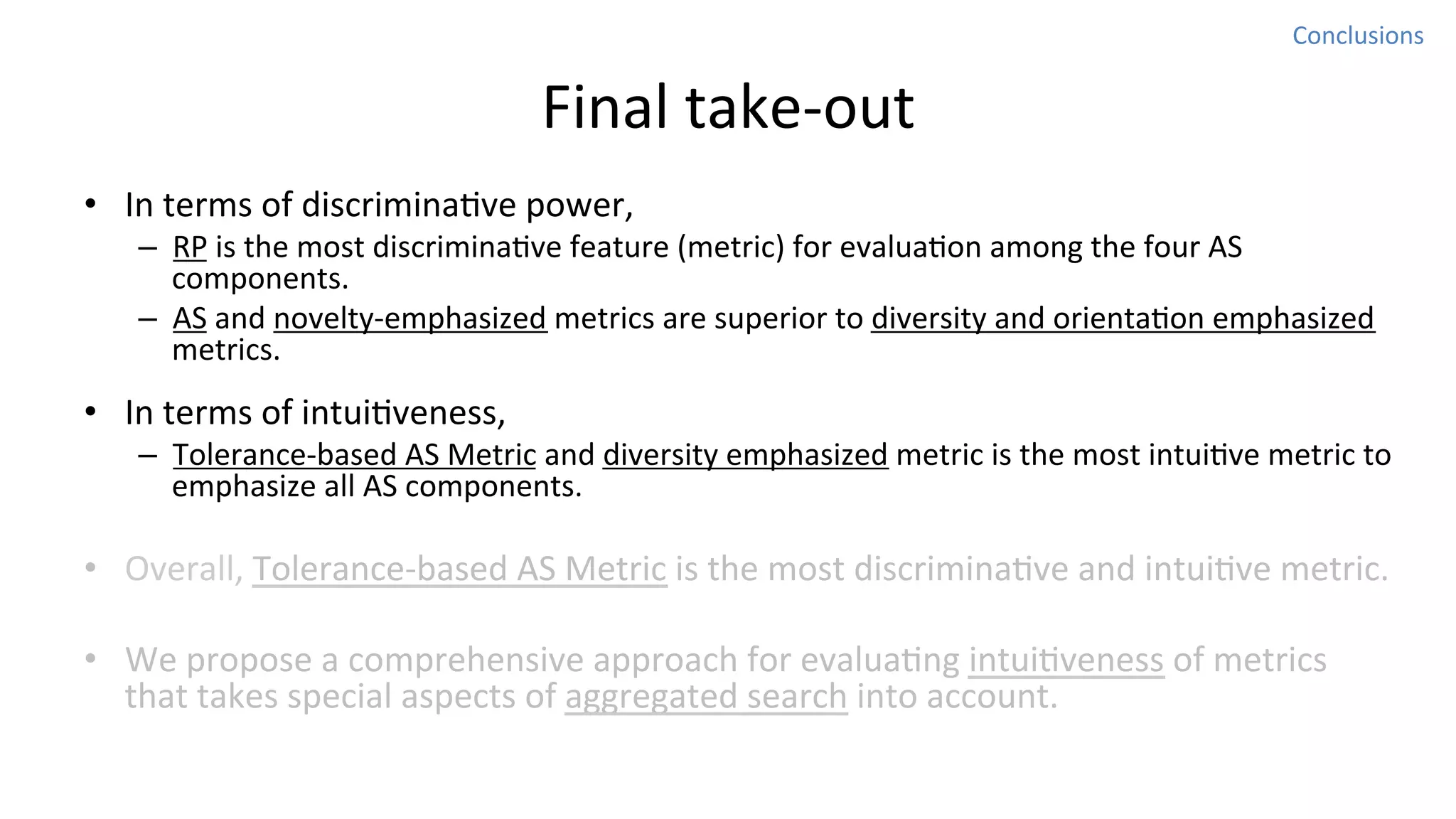 Conclusions	
  

Final	
  take-­‐out
•  In	
  terms	
  of	
  discriminaNve	
  power,	
  

–  RP	
  is	
  the	
  most	
  discriminaNve	
  feature	
  (metric)	
  for	
  evaluaNon	
  among	
  the	
  four	
  AS	
  
components.	
  
–  AS	
  and	
  novelty-­‐emphasized	
  metrics	
  are	
  superior	
  to	
  diversity	
  and	
  orientaNon	
  emphasized	
  
metrics.	
  	
  

•  In	
  terms	
  of	
  intuiNveness,	
  

–  Tolerance-­‐based	
  AS	
  Metric	
  and	
  diversity	
  emphasized	
  metric	
  is	
  the	
  most	
  intuiNve	
  metric	
  to	
  
emphasize	
  all	
  AS	
  components.	
  

•  Overall,	
  Tolerance-­‐based	
  AS	
  Metric	
  is	
  the	
  most	
  discriminaNve	
  and	
  intuiNve	
  metric.	
  
•  We	
  propose	
  a	
  comprehensive	
  approach	
  for	
  evaluaNng	
  intuiNveness	
  of	
  metrics	
  
that	
  takes	
  special	
  aspects	
  of	
  aggregated	
  search	
  into	
  account.	
  	
  

 