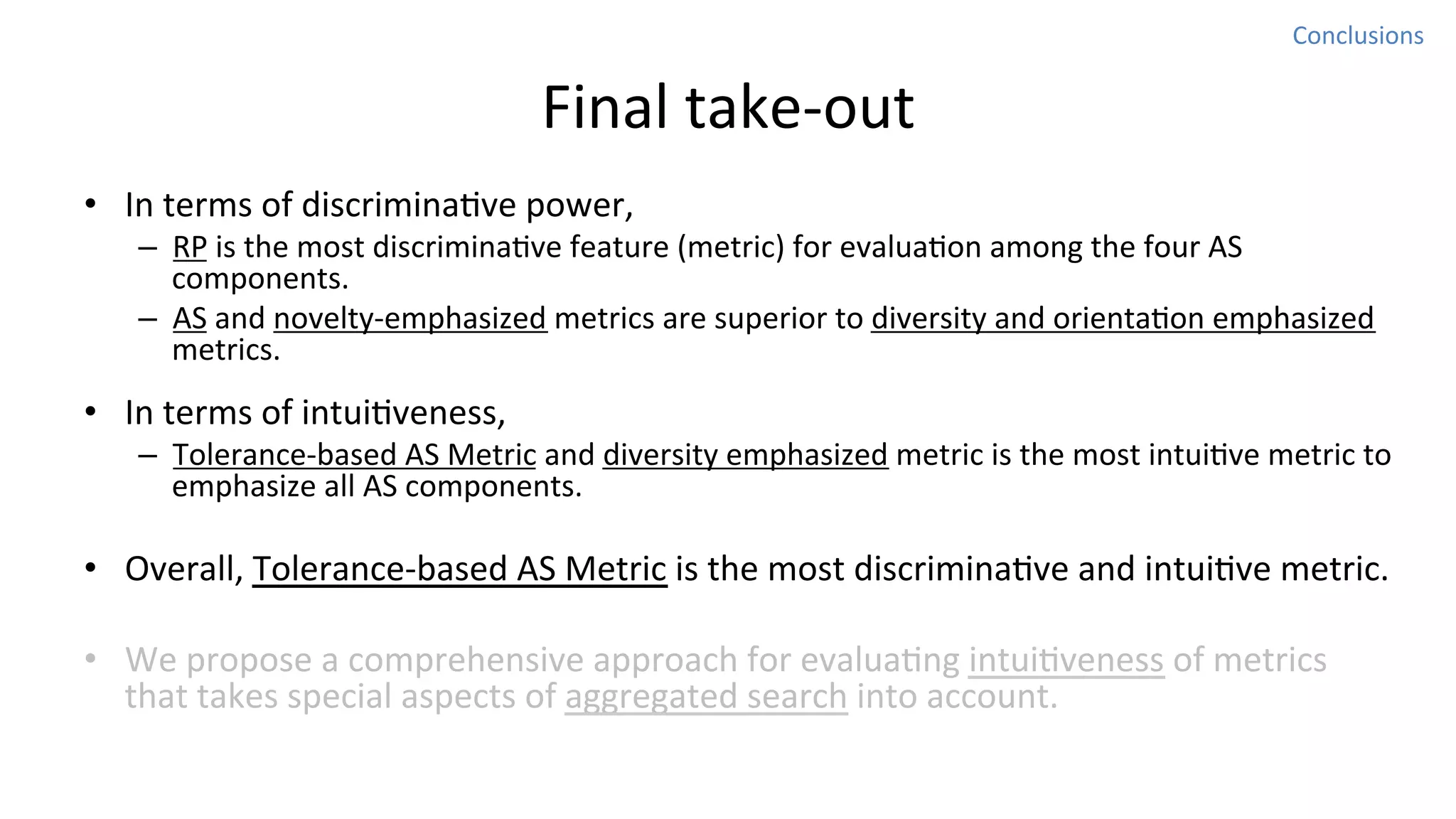 Conclusions	
  

Final	
  take-­‐out
•  In	
  terms	
  of	
  discriminaNve	
  power,	
  

–  RP	
  is	
  the	
  most	
  discriminaNve	
  feature	
  (metric)	
  for	
  evaluaNon	
  among	
  the	
  four	
  AS	
  
components.	
  
–  AS	
  and	
  novelty-­‐emphasized	
  metrics	
  are	
  superior	
  to	
  diversity	
  and	
  orientaNon	
  emphasized	
  
metrics.	
  	
  

•  In	
  terms	
  of	
  intuiNveness,	
  

–  Tolerance-­‐based	
  AS	
  Metric	
  and	
  diversity	
  emphasized	
  metric	
  is	
  the	
  most	
  intuiNve	
  metric	
  to	
  
emphasize	
  all	
  AS	
  components.	
  

•  Overall,	
  Tolerance-­‐based	
  AS	
  Metric	
  is	
  the	
  most	
  discriminaNve	
  and	
  intuiNve	
  metric.	
  
•  We	
  propose	
  a	
  comprehensive	
  approach	
  for	
  evaluaNng	
  intuiNveness	
  of	
  metrics	
  
that	
  takes	
  special	
  aspects	
  of	
  aggregated	
  search	
  into	
  account.	
  	
  

 