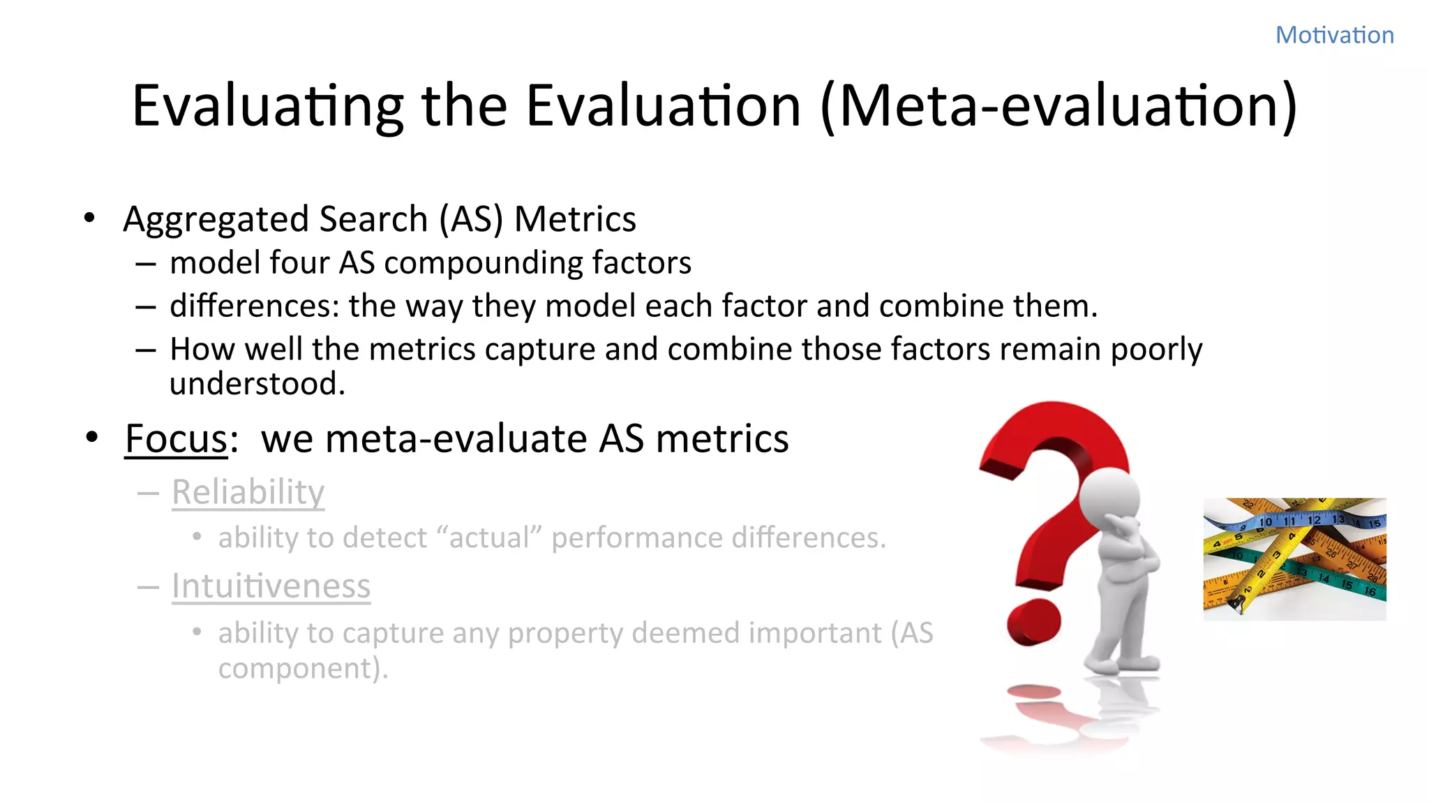 MoNvaNon	
  

EvaluaNng	
  the	
  EvaluaNon	
  (Meta-­‐evaluaNon)
•  Aggregated	
  Search	
  (AS)	
  Metrics	
  

–  model	
  four	
  AS	
  compounding	
  factors	
  	
  
–  diﬀerences:	
  the	
  way	
  they	
  model	
  each	
  factor	
  and	
  combine	
  them.	
  	
  
–  How	
  well	
  the	
  metrics	
  capture	
  and	
  combine	
  those	
  factors	
  remain	
  poorly	
  
understood.	
  	
  

•  Focus:	
  	
  we	
  meta-­‐evaluate	
  AS	
  metrics	
  
–  Reliability	
  
•  ability	
  to	
  detect	
  “actual”	
  performance	
  diﬀerences.	
  	
  

–  IntuiNveness	
  
•  ability	
  to	
  capture	
  any	
  property	
  deemed	
  important	
  (AS	
  
component).	
  

 