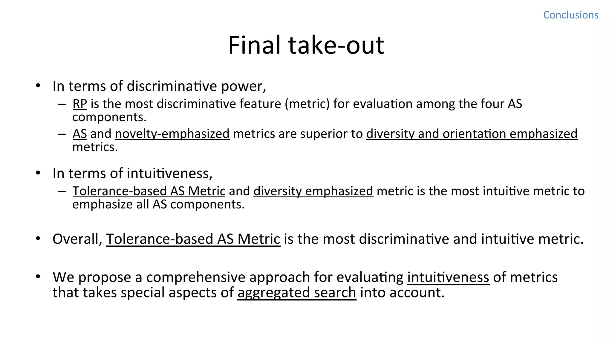 Conclusions	
  

Final	
  take-­‐out
•  In	
  terms	
  of	
  discriminaNve	
  power,	
  

–  RP	
  is	
  the	
  most	
  discriminaNve	
  feature	
  (metric)	
  for	
  evaluaNon	
  among	
  the	
  four	
  AS	
  
components.	
  
–  AS	
  and	
  novelty-­‐emphasized	
  metrics	
  are	
  superior	
  to	
  diversity	
  and	
  orientaNon	
  emphasized	
  
metrics.	
  	
  

•  In	
  terms	
  of	
  intuiNveness,	
  

–  Tolerance-­‐based	
  AS	
  Metric	
  and	
  diversity	
  emphasized	
  metric	
  is	
  the	
  most	
  intuiNve	
  metric	
  to	
  
emphasize	
  all	
  AS	
  components.	
  

•  Overall,	
  Tolerance-­‐based	
  AS	
  Metric	
  is	
  the	
  most	
  discriminaNve	
  and	
  intuiNve	
  metric.	
  
•  We	
  propose	
  a	
  comprehensive	
  approach	
  for	
  evaluaNng	
  intuiNveness	
  of	
  metrics	
  
that	
  takes	
  special	
  aspects	
  of	
  aggregated	
  search	
  into	
  account.	
  	
  

 