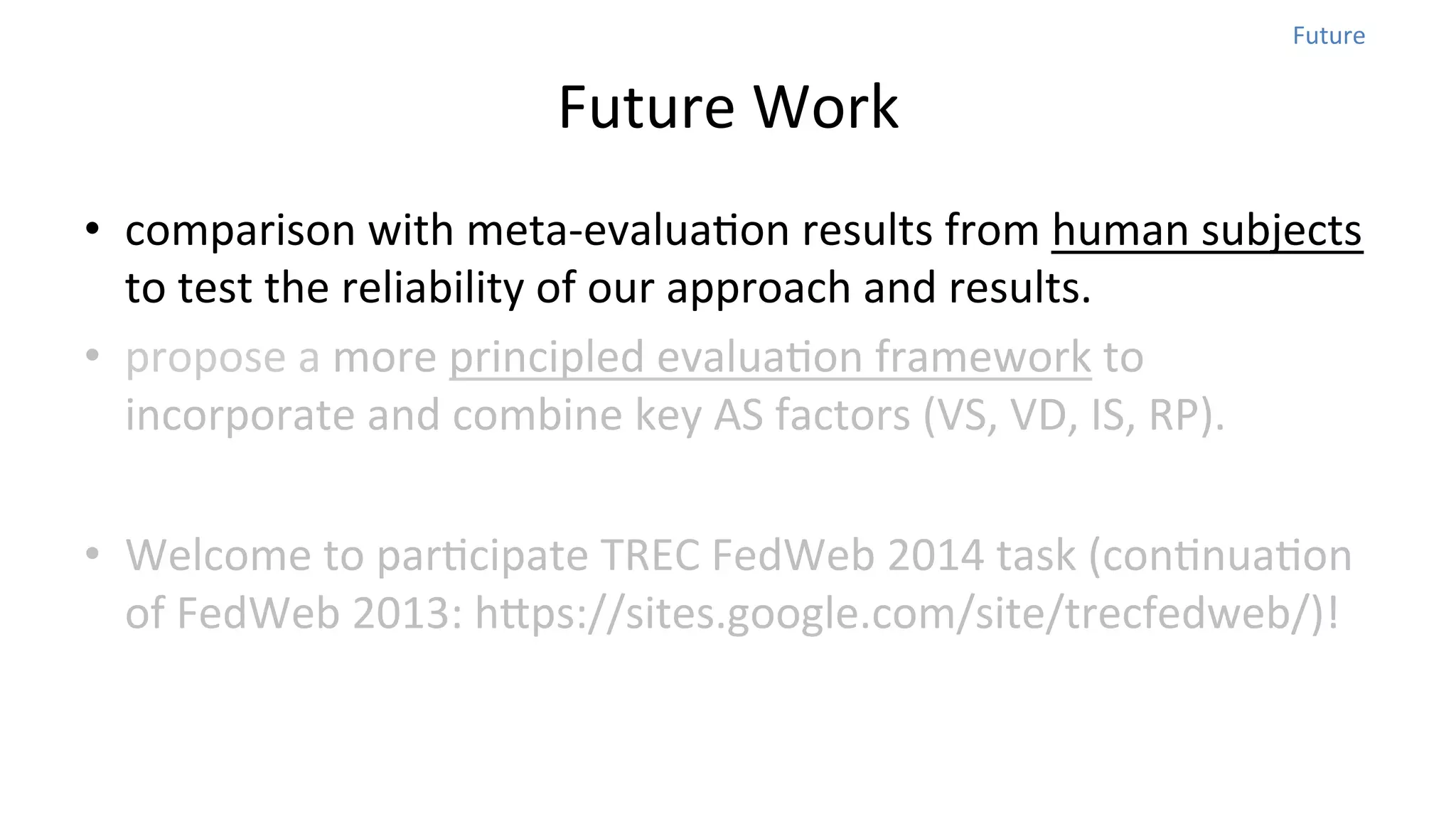 Future	
  

Future	
  Work	
  
•  comparison	
  with	
  meta-­‐evaluaNon	
  results	
  from	
  human	
  subjects	
  
to	
  test	
  the	
  reliability	
  of	
  our	
  approach	
  and	
  results.	
  	
  
•  propose	
  a	
  more	
  principled	
  evaluaNon	
  framework	
  to	
  
incorporate	
  and	
  combine	
  key	
  AS	
  factors	
  (VS,	
  VD,	
  IS,	
  RP).	
  
•  Welcome	
  to	
  parNcipate	
  TREC	
  FedWeb	
  2014	
  task	
  (conNnuaNon	
  
of	
  FedWeb	
  2013:	
  hops://sites.google.com/site/trecfedweb/)!

 