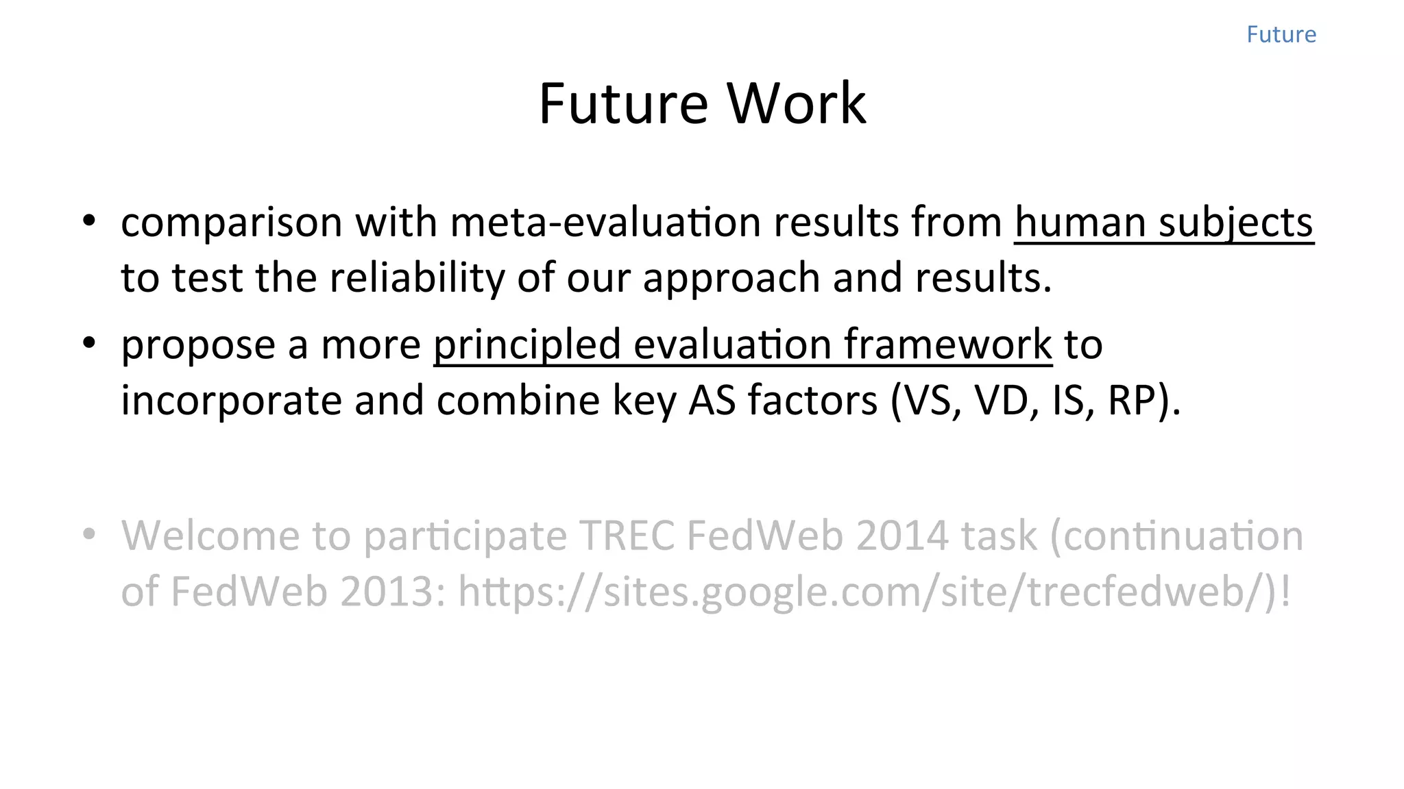 Future	
  

Future	
  Work	
  
•  comparison	
  with	
  meta-­‐evaluaNon	
  results	
  from	
  human	
  subjects	
  
to	
  test	
  the	
  reliability	
  of	
  our	
  approach	
  and	
  results.	
  	
  
•  propose	
  a	
  more	
  principled	
  evaluaNon	
  framework	
  to	
  
incorporate	
  and	
  combine	
  key	
  AS	
  factors	
  (VS,	
  VD,	
  IS,	
  RP).	
  
•  Welcome	
  to	
  parNcipate	
  TREC	
  FedWeb	
  2014	
  task	
  (conNnuaNon	
  
of	
  FedWeb	
  2013:	
  hops://sites.google.com/site/trecfedweb/)!

 
