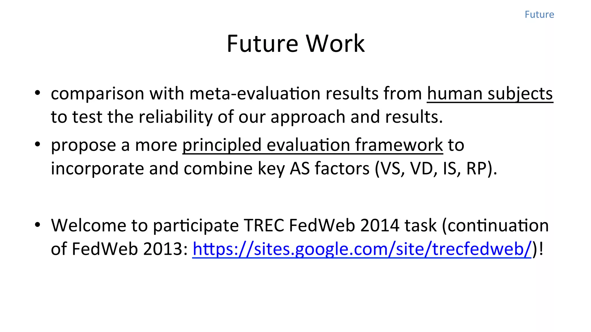 Future	
  

Future	
  Work	
  
•  comparison	
  with	
  meta-­‐evaluaNon	
  results	
  from	
  human	
  subjects	
  
to	
  test	
  the	
  reliability	
  of	
  our	
  approach	
  and	
  results.	
  	
  
•  propose	
  a	
  more	
  principled	
  evaluaNon	
  framework	
  to	
  
incorporate	
  and	
  combine	
  key	
  AS	
  factors	
  (VS,	
  VD,	
  IS,	
  RP).	
  
•  Welcome	
  to	
  parNcipate	
  TREC	
  FedWeb	
  2014	
  task	
  (conNnuaNon	
  
of	
  FedWeb	
  2013:	
  hops://sites.google.com/site/trecfedweb/)!

 