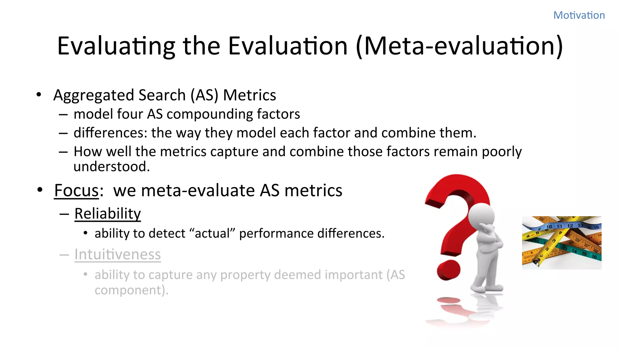 MoNvaNon	
  

EvaluaNng	
  the	
  EvaluaNon	
  (Meta-­‐evaluaNon)
•  Aggregated	
  Search	
  (AS)	
  Metrics	
  

–  model	
  four	
  AS	
  compounding	
  factors	
  	
  
–  diﬀerences:	
  the	
  way	
  they	
  model	
  each	
  factor	
  and	
  combine	
  them.	
  	
  
–  How	
  well	
  the	
  metrics	
  capture	
  and	
  combine	
  those	
  factors	
  remain	
  poorly	
  
understood.	
  	
  

•  Focus:	
  	
  we	
  meta-­‐evaluate	
  AS	
  metrics	
  
–  Reliability	
  
•  ability	
  to	
  detect	
  “actual”	
  performance	
  diﬀerences.	
  	
  

–  IntuiNveness	
  
•  ability	
  to	
  capture	
  any	
  property	
  deemed	
  important	
  (AS	
  
component).	
  

 