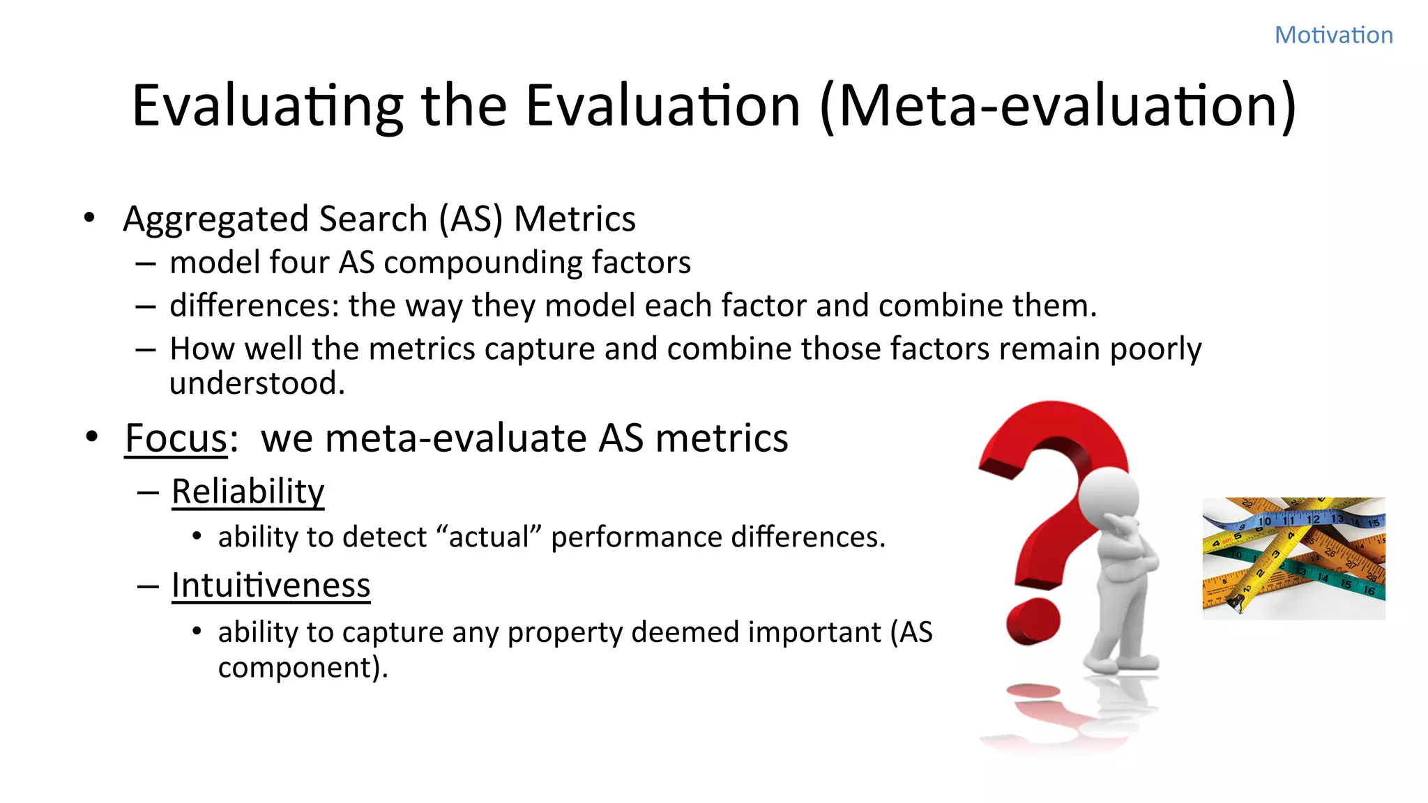 MoNvaNon	
  

EvaluaNng	
  the	
  EvaluaNon	
  (Meta-­‐evaluaNon)
•  Aggregated	
  Search	
  (AS)	
  Metrics	
  

–  model	
  four	
  AS	
  compounding	
  factors	
  	
  
–  diﬀerences:	
  the	
  way	
  they	
  model	
  each	
  factor	
  and	
  combine	
  them.	
  	
  
–  How	
  well	
  the	
  metrics	
  capture	
  and	
  combine	
  those	
  factors	
  remain	
  poorly	
  
understood.	
  	
  

•  Focus:	
  	
  we	
  meta-­‐evaluate	
  AS	
  metrics	
  
–  Reliability	
  
•  ability	
  to	
  detect	
  “actual”	
  performance	
  diﬀerences.	
  	
  

–  IntuiNveness	
  
•  ability	
  to	
  capture	
  any	
  property	
  deemed	
  important	
  (AS	
  
component).	
  

 