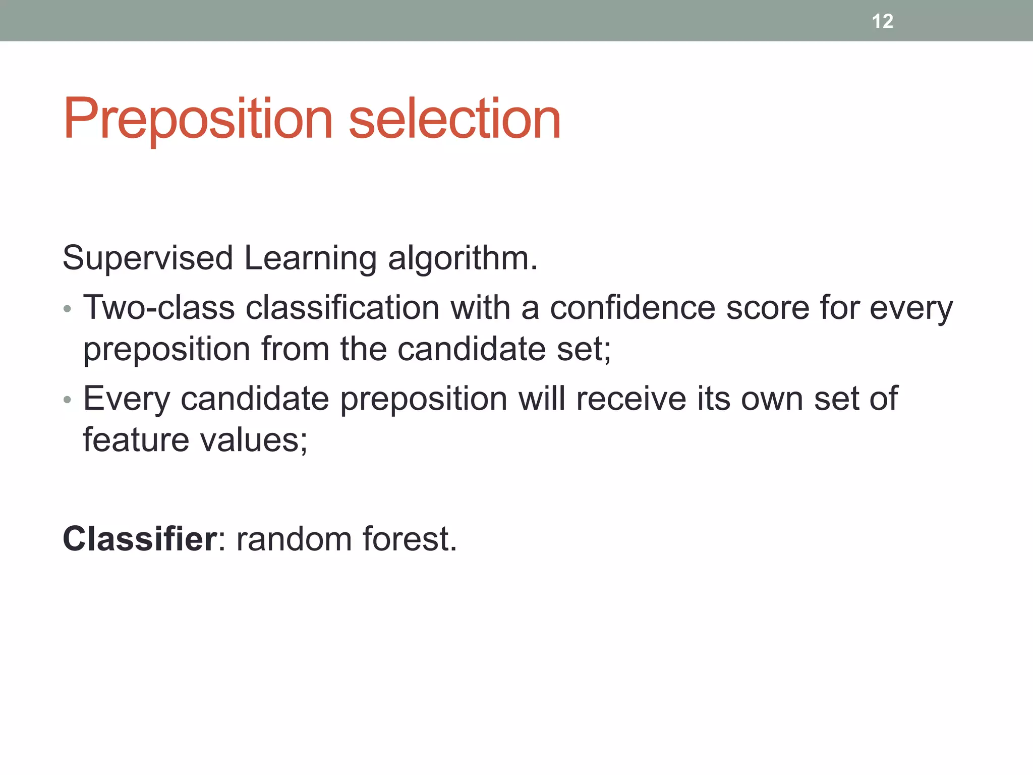 Preposition selection 
Supervised Learning algorithm. 
• Two-class classification with a confidence score for every 
preposition from the candidate set; 
• Every candidate preposition will receive its own set of 
feature values; 
Classifier: random forest. 
12 
 