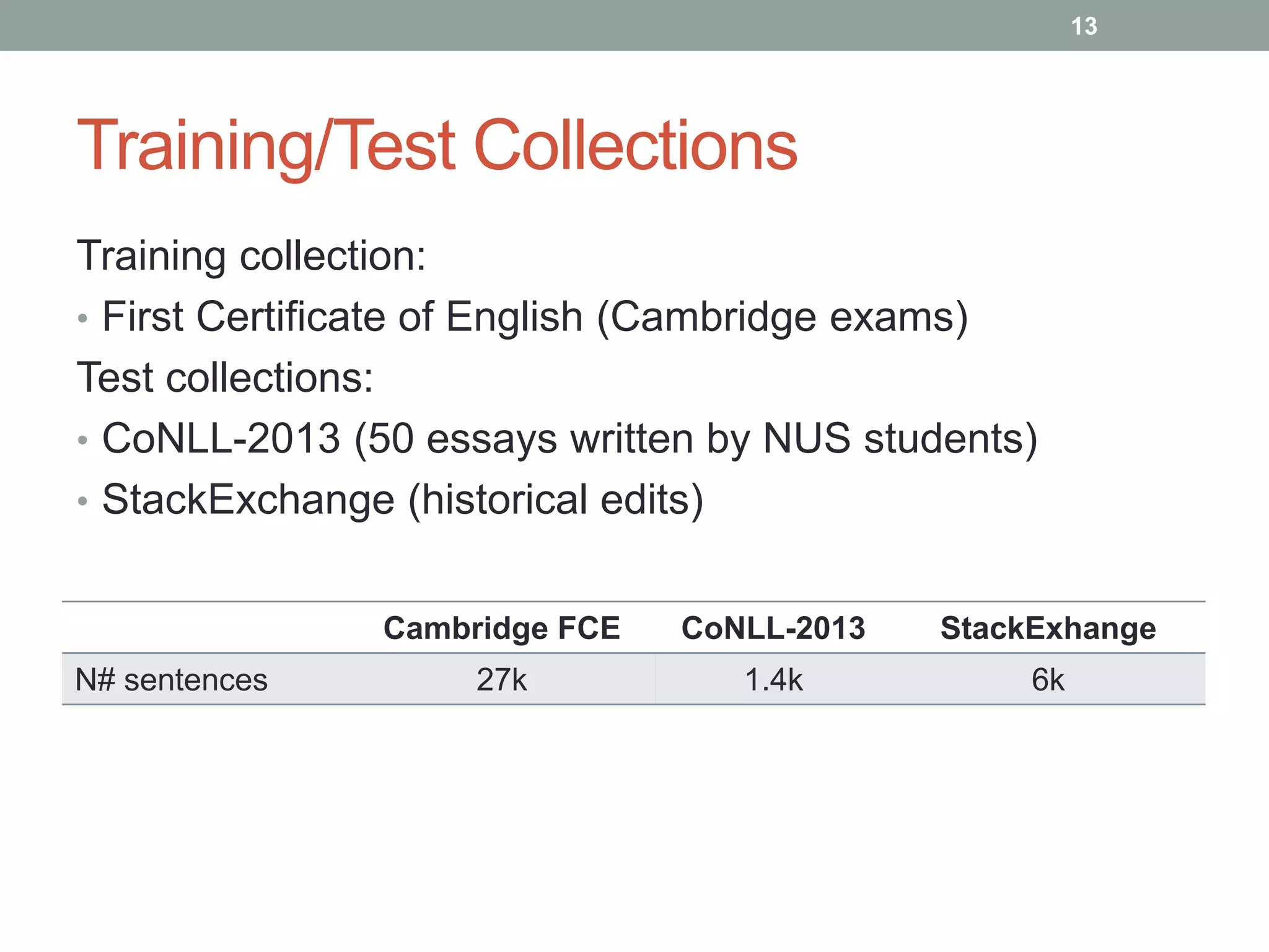 Training/Test Collections 
Training collection: 
• First Certificate of English (Cambridge exams) 
Test collections: 
• CoNLL-2013 (50 essays written by NUS students) 
• StackExchange (historical edits) 
Cambridge FCE CoNLL-2013 StackExhange 
N# sentences 27k 1.4k 6k 
13 
 