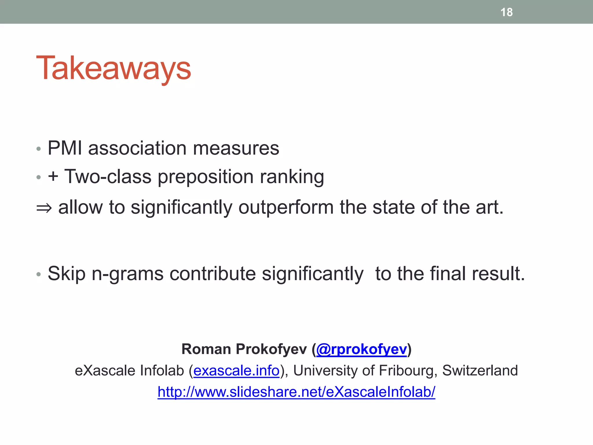 Takeaways 
18 
• PMI association measures 
• + Two-class preposition ranking 
⇒ allow to significantly outperform the state of the art. 
• Skip n-grams contribute significantly to the final result. 
Roman Prokofyev (@rprokofyev) 
eXascale Infolab (exascale.info), University of Fribourg, Switzerland 
http://www.slideshare.net/eXascaleInfolab/ 
 