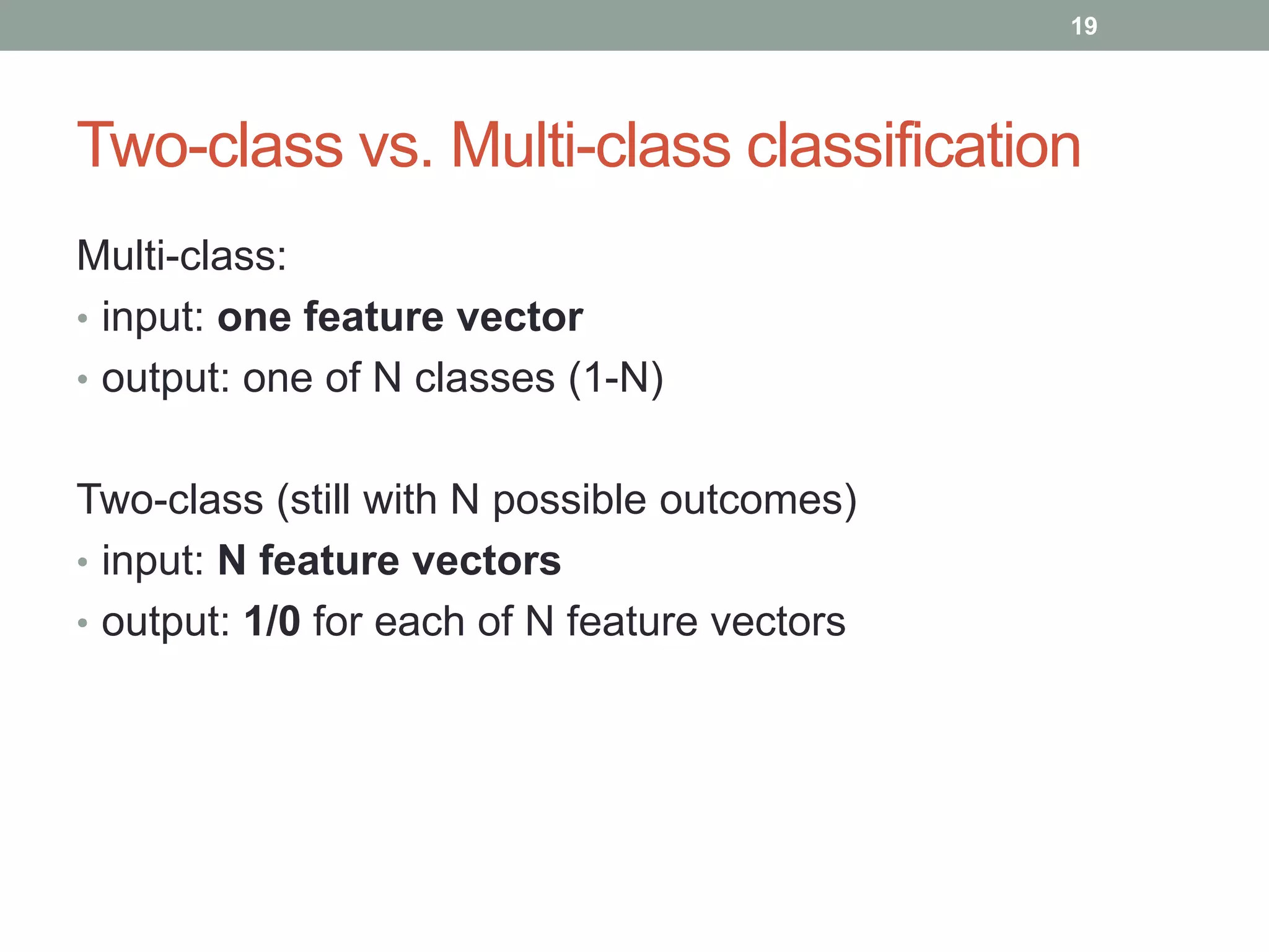 Two-class vs. Multi-class classification 
Multi-class: 
• input: one feature vector 
• output: one of N classes (1-N) 
Two-class (still with N possible outcomes) 
• input: N feature vectors 
• output: 1/0 for each of N feature vectors 
19 
 