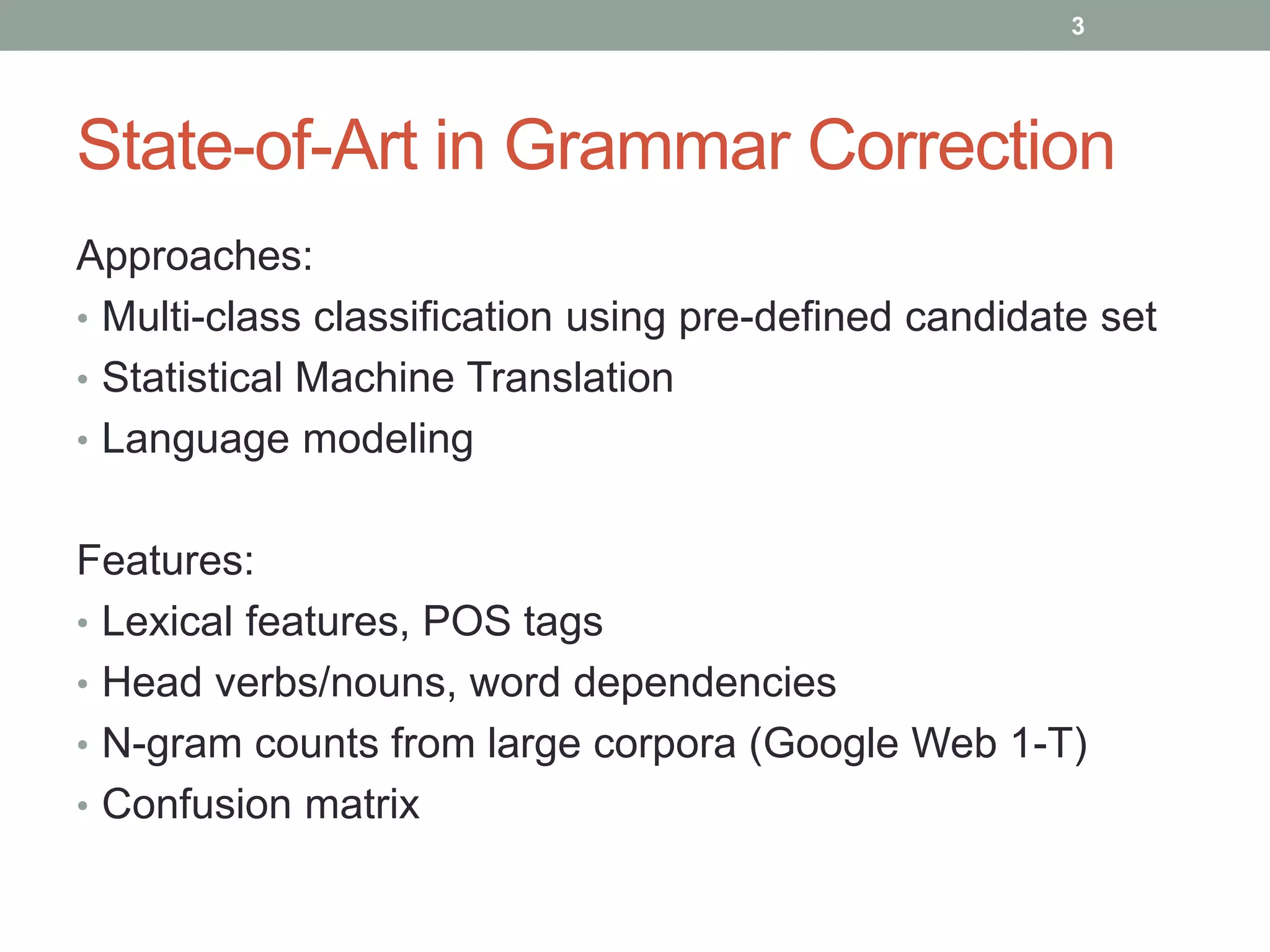 3 
State-of-Art in Grammar Correction 
Approaches: 
• Multi-class classification using pre-defined candidate set 
• Statistical Machine Translation 
• Language modeling 
Features: 
• Lexical features, POS tags 
• Head verbs/nouns, word dependencies 
• N-gram counts from large corpora (Google Web 1-T) 
• Confusion matrix 
 