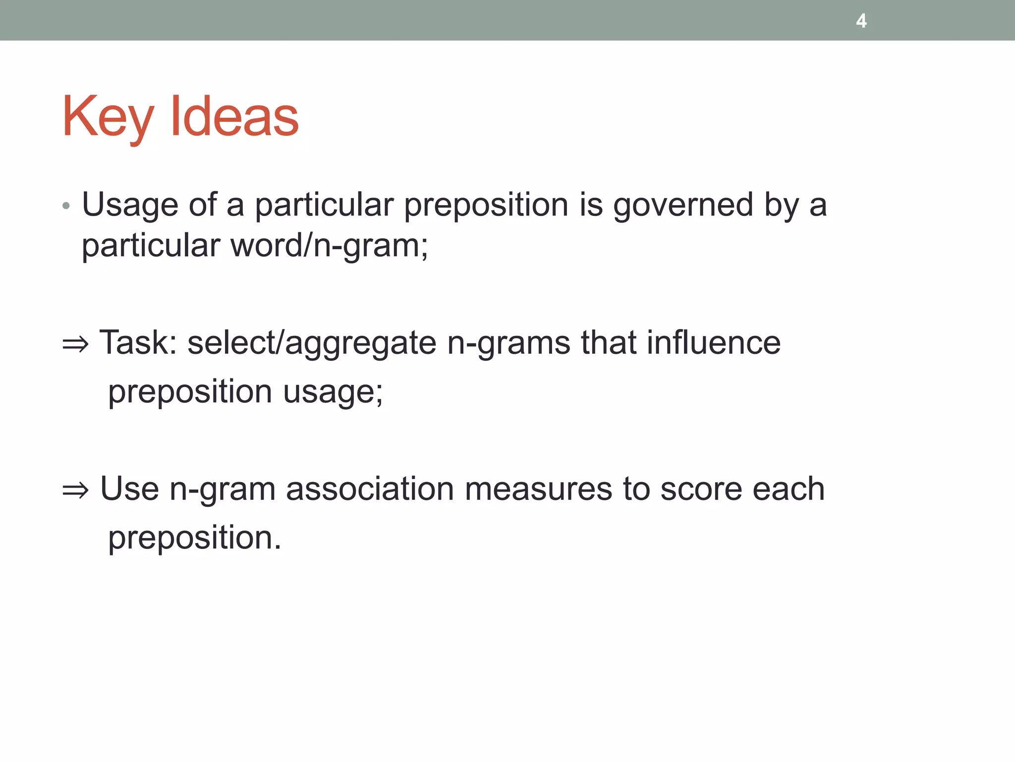 Key Ideas 
• Usage of a particular preposition is governed by a 
particular word/n-gram; 
⇒ Task: select/aggregate n-grams that influence 
preposition usage; 
⇒ Use n-gram association measures to score each 
preposition. 
4 
 