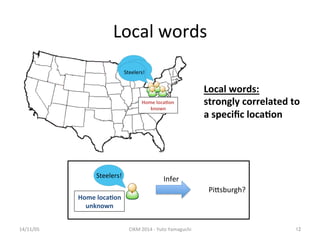 Local 
words 
14/11/05 
CIKM 
2014 
-­‐ 
Yuto 
Yamaguchi 
12 
地震だ！ 
Steelers! 
Home 
loca.on 
known 
Local 
words: 
strongly 
correlated 
to 
a 
specific 
loca.on 
Steelers! 
Home 
loca.on 
unknown 
Infer 
PiXsburgh? 
 