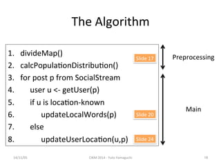 The 
Algorithm 
14/11/05 
CIKM 
2014 
-­‐ 
Yuto 
Yamaguchi 
16 
1. divideMap() 
2. calcPopula'onDistribu'on() 
3. for 
post 
p 
from 
SocialStream 
4. 
user 
u 
<-­‐ 
getUser(p) 
5. 
if 
u 
is 
loca'on-­‐known 
6. 
updateLocalWords(p) 
7. 
else 
8. 
updateUserLoca'on(u,p) 
. 
Preprocessing 
Main 
Slide 
17 
Slide 
20 
Slide 
24 
 