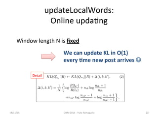 updateLocalWords: 
Online 
upda'ng 
Window 
length 
N 
is 
14/11/05 
CIKM 
2014 
-­‐ 
Yuto 
Yamaguchi 
22 
Detail 
fixed 
We 
can 
update 
KL 
in 
O(1) 
every 
.me 
new 
post 
arrives 
J 
 