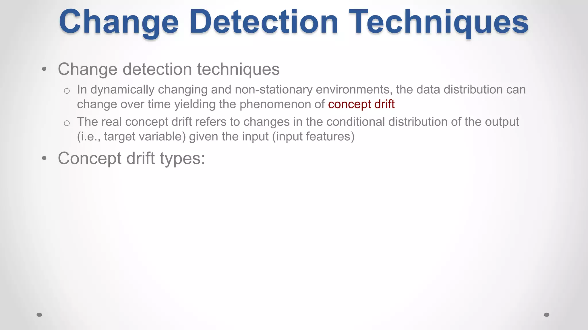 • Change detection techniques
o In dynamically changing and non-stationary environments, the data distribution can
change over time yielding the phenomenon of concept drift
o The real concept drift refers to changes in the conditional distribution of the output
(i.e., target variable) given the input (input features)
• Concept drift types:
Change Detection Techniques
 