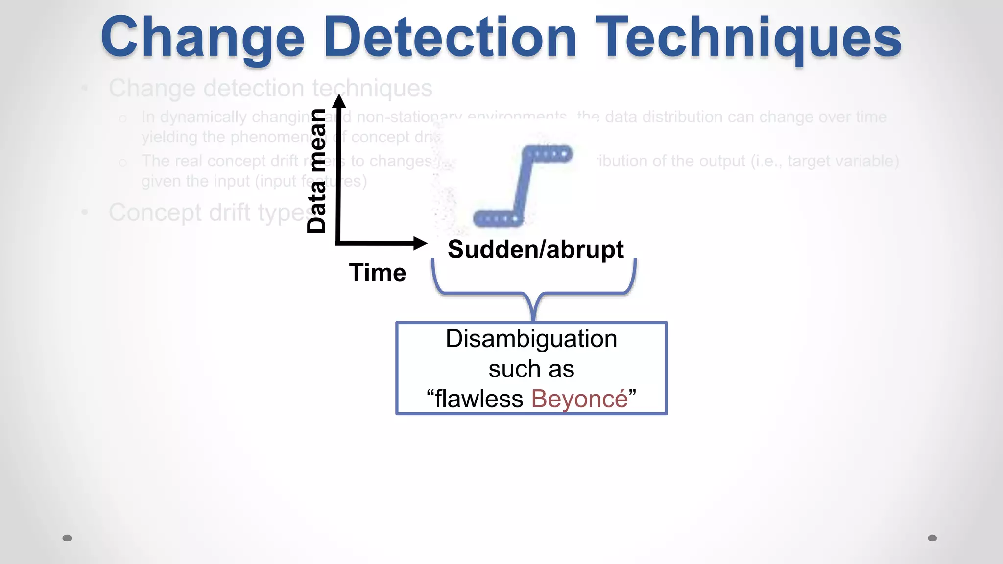 • Change detection techniques
o In dynamically changing and non-stationary environments, the data distribution can change over time
yielding the phenomenon of concept drift
o The real concept drift refers to changes in the conditional distribution of the output (i.e., target variable)
given the input (input features)
• Concept drift types:
Time
Datamean
Sudden/abrupt
Disambiguation
such as
“flawless Beyoncé”
Change Detection Techniques
 