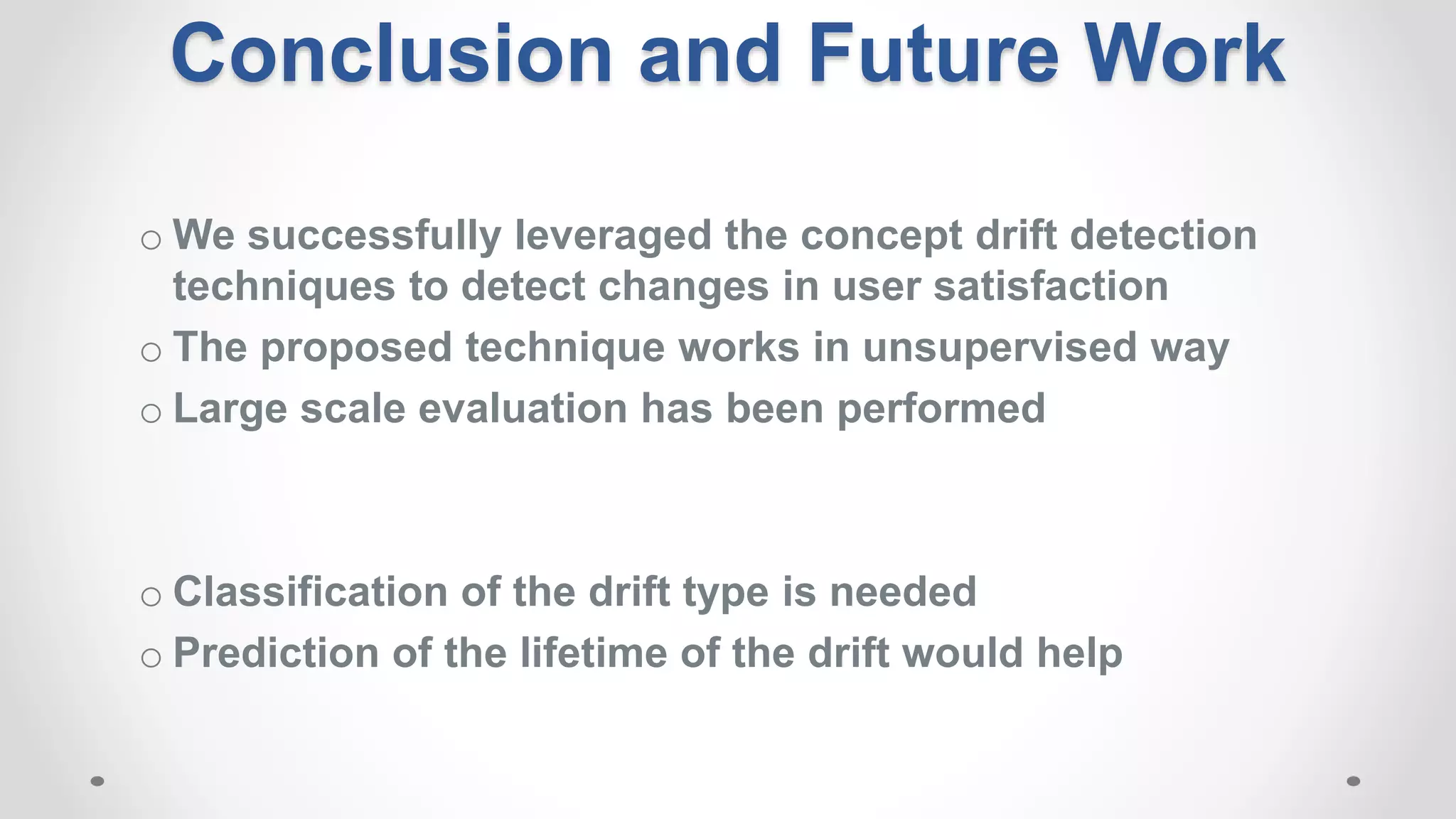 o We successfully leveraged the concept drift detection
techniques to detect changes in user satisfaction
o The proposed technique works in unsupervised way
o Large scale evaluation has been performed
o Classification of the drift type is needed
o Prediction of the lifetime of the drift would help
Conclusion and Future Work
 