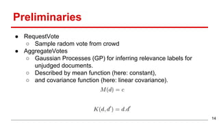 Preliminaries
● RequestVote
○ Sample radom vote from crowd
● AggregateVotes
○ Gaussian Processes (GP) for inferring relevance labels for
unjudged documents.
○ Described by mean function (here: constant),
○ and covariance function (here: linear covariance).
14
 