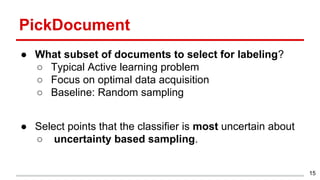 PickDocument
● What subset of documents to select for labeling?
○ Typical Active learning problem
○ Focus on optimal data acquisition
○ Baseline: Random sampling
● Select points that the classifier is most uncertain about
○ uncertainty based sampling.
15
 