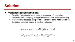 Solution
● Variance-based sampling:
○ Proxy for “uncertainty”, as entropy is a measure of uncertainty
○ Variance-based sampling as approximation to max entropy sampling.
○ In Gaussian processes, the posterior variance does not depend on
the actual observed values of random variables.
16
 