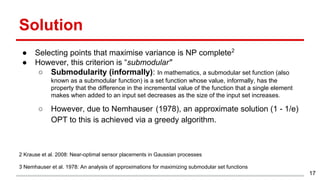 Solution
● Selecting points that maximise variance is NP complete2
● However, this criterion is “submodular"
○ Submodularity (informally): In mathematics, a submodular set function (also
known as a submodular function) is a set function whose value, informally, has the
property that the difference in the incremental value of the function that a single element
makes when added to an input set decreases as the size of the input set increases.
○ However, due to Nemhauser (1978), an approximate solution (1 - 1/e)
OPT to this is achieved via a greedy algorithm.
2 Krause et al. 2008: Near-optimal sensor placements in Gaussian processes
3 Nemhauser et al. 1978: An analysis of approximations for maximizing submodular set functions
17
 